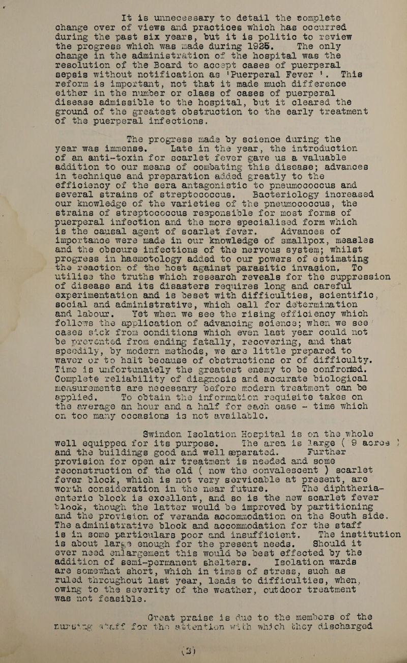It is unnecessary to detail the complete change over of views and practices which has occurred during the past six years, hut it is politic to review the progress which was mad© during 1926. The only change in the administration of the hospital was the resolution of the Board to accept cases of puerperal sepsis without notification as 'Puerperal Fever '. This reform is important, not that it made much difference either in the number or class of cases of puerperal disease admissible to the hospital, but it cleared the ground of the greatest obstruction to the early treatment of the puerperal infections. The progress made by science during the year was immense. Late in the year, the introduction of an anti-toxin for scarlet fever gave us a valuable addition to our means of combating this disease; advances in technique and preparation added greatly to the efficiency of the sera antagonistic to pneumococcus and several strains of streptococcus. Bacteriology increased our knowledge of the varieties of the pneumococcus, the strains of streptococcus responsible for most forms of puerperal infection and the more specialised form which is the causal agent of scarlet fever. Advances of importance were made in our knowledge of smallpox, measles and the obscure infections of the nervous system; whilst progress in haemotology added to our powers of estimating the reaction of the host against parasitic invasion. To utilise the truths which research reveals for the suppression of disease and its disasters requires long and careful experiment action and is beset with difficulties, scientific, social and administrative, which call for determination and labour. Yet when we see the rising efficiency which follows the application of advancing science; when we see cases sick from conditions which even last year could not be prevented from ending fatally, recovering, and that speedily, by modern methods, we are little prepared to waver or to halt because of obstructions or of difficulty. Time is unfortunately the greatest enemy to be confronted. Complete reliability of diagnosis and accurate biological measurements are necessary before modern treatment can be applied. To obtain the information requisite takes on the average an hour and a half for each case - time which on too many occasions is not available. Swindon Isolation Hospital is on the whole well equipped for its purpose. The area is large ( 9 acres J and the buildings good and well ©parated. Further provision for open air treatment is needed and some reconstruction of the old ( now the convalescent ) scarlet fever block, which is not very servicable at present, are worth consideration in the near future. The diphtheria- enteric block is excellent, and so is the new scarlet fever block, though the latter would be improved by partitioning and the provision of veranda accommodation on the South side. The administrative block and accommodation for the staff is in some particulars poor and insufficient. The institution is about large enough for the present needs. Should it ever need enlargement this would be best effected by the addition of semi-permanent shelters. Isolation wards are somewhat short, which in times of stress, such as ruled throughout last year, leads to difficulties, when, owing to the severity of the weather, outdoor treatment was not feasible. ■^aff Great 'or the praise is due to the members of the attention with which they discharged nur b