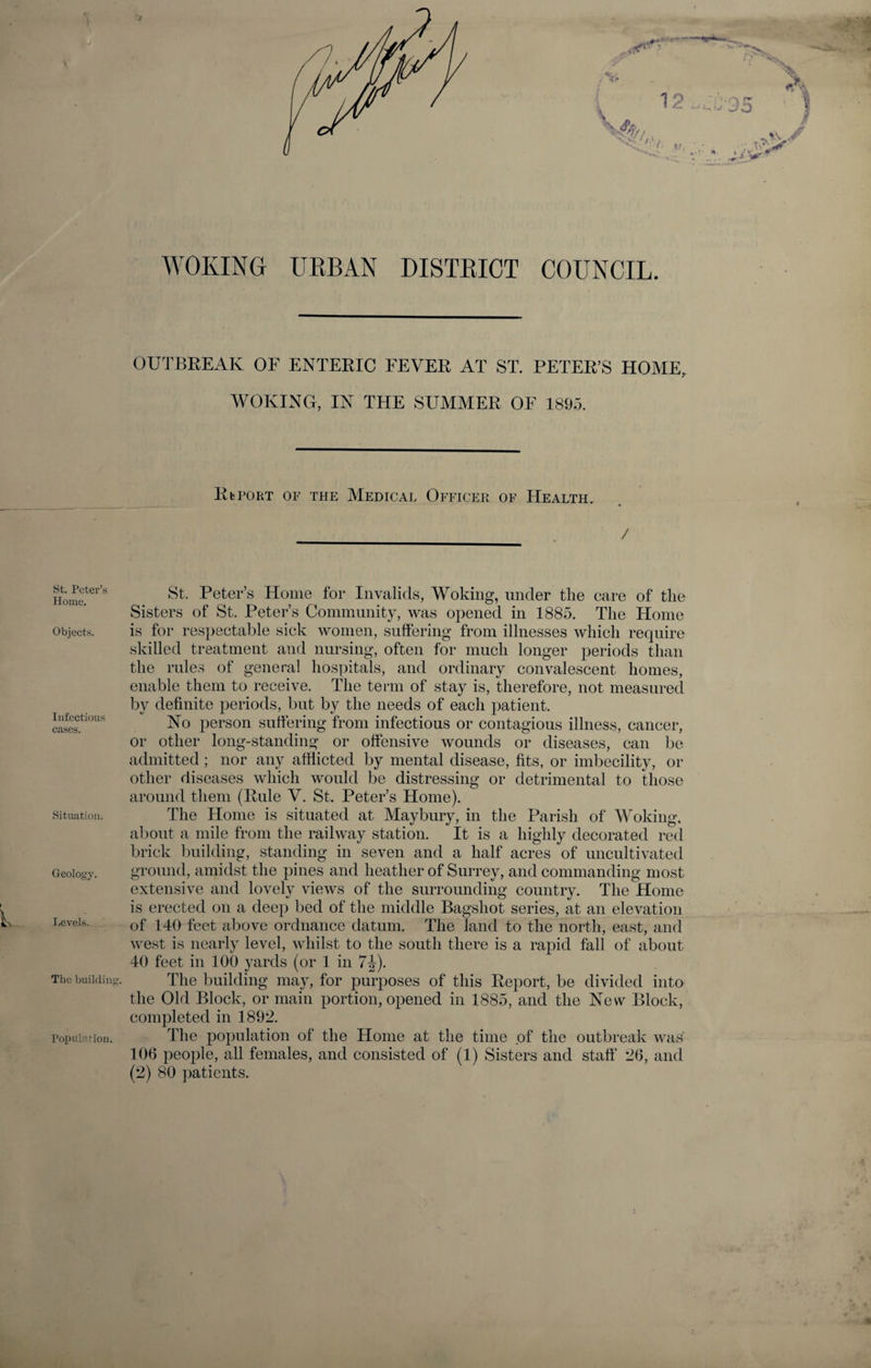 WOKING URBAN DISTRICT COUNCIL. OUTBREAK OF ENTERIC FEVER AT ST. PETER’S HOME, WOKING, IN THE SUMMER OF 189.3. RbPORT OF THE MEDICAL OFFICER OF HEALTH. / St. Peter’s Home. Objects. Infectious cases. Situation. Geology. Levels. The building. Population. St. Peter’s Home for Invalids, Woking, under the care of the Sisters of St. Peter’s Community, was opened in 1885. The Home is for respectable sick women, suffering from illnesses which require skilled treatment and nursing, often for much longer periods than the rules of general hospitals, and ordinary convalescent homes, enable them to receive. The term of stay is, therefore, not measured by definite periods, but by the needs of each patient. No person suffering from infectious or contagious illness, cancer, or other long-standing or offensive wounds or diseases, can be admitted ; nor any afflicted by mental disease, fits, or imbecility, or other diseases which would be distressing or detrimental to those around them (Rule V. St. Peter’s Home). The Home is situated at May bury, in the Parish of Woking, about a mile from the railway station. It is a highly decorated red brick building, standing in seven and a half acres of uncultivated ground, amidst the pines and heather of Surrey, and commanding most extensive and lovely views of the surrounding country. The Home is erected on a deep bed of the middle Bagshot series, at an elevation of 140 feet above ordnance datum. The land to the north, east, and west is nearly level, whilst to the south there is a rapid fall of about 40 feet in 100 yards (or 1 in 7J). The building may, for purposes of this Report, be divided into the Old Block, or main portion, opened in 1885, and the New Block, completed in 1892. The population of the Home at the time of the outbreak was 106 people, all females, and consisted of (1) Sisters and staff 26, and (2) 80 patients.