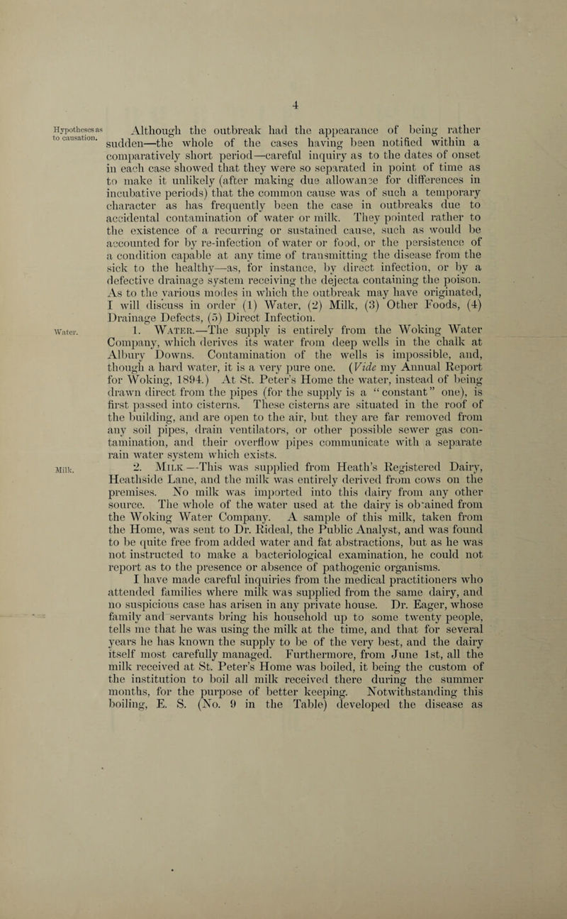 Hypotheses as to causation. Water. Milk. Although the outbreak had the appearance of being rather sudden—the whole of the cases having been notified within a comparatively short period—careful inquiry as to the dates of onset in each case showed that they were so separated in point of time as to make it unlikely (after making due allowance for differences in incubative periods) that the common cause was of such a temporary character as has frequently been the case in outbreaks due to accidental contamination of water or milk. They pointed rather to the existence of a recurring or sustained cause, such as would be accounted for by re-infection of water or food, or the persistence of a condition capable at any time of transmitting the disease from the sick to the healthy—as, for instance, by direct infection, or by a defective drainage system receiving the dejecta containing the poison. As to the various modes in which the outbreak may have originated, I will discuss in order (1) Water, (2) Milk, (3) Other Foods, (4) Drainage Defects, (5) Direct Infection. 1. Water.—The supply is entirely from the Woking Water Company, which derives its water from deep wells in the chalk at Albury Downs. Contamination of the wells is impossible, and, though a hard water, it is a very pure one. (Vide my Annual Report for Woking, 1894.) At St. Peter’s Home the water, instead of being drawn direct from the pipes (for the supply is a “constant” one), is first passed into cisterns. These cisterns are situated in the roof of the building, and are open to the air, but they are far removed from any soil pipes, drain ventilators, or other possible sewer gas con¬ tamination, and their overflow pipes communicate with a separate rain water system which exists. 2. Milk—This was supplied from Heath’s Registered Dairy, Heathside Lane, and the milk was entirely derived from cows on the premises. No milk was imported into this dairy from any other source. The whole of the water used at the dairy is obtained from the Woking Water Company. A sample of this milk, taken from the Home, was sent to Dr. Rideal, the Public Analyst, and was found to be quite free from added water and fat abstractions, but as he was not instructed to make a bacteriological examination, he could not report as to the presence or absence of pathogenic organisms. I have made careful inquiries from the medical practitioners who attended families where milk was supplied from the same dairy, and no suspicious case has arisen in any private house. Dr. Eager, whose family and servants bring his household up to some twenty people, tells me that he was using the milk at the time, and that for several years he has known the supply to be of the very best, and the dairy itself most carefully managed. Furthermore, from June 1st, all the milk received at St. Peter’s Home was boiled, it being the custom of the institution to boil all milk received there during the summer months, for the purpose of better keeping. Notwithstanding this boiling, E. S. (No. 9 in the Table) developed the disease as
