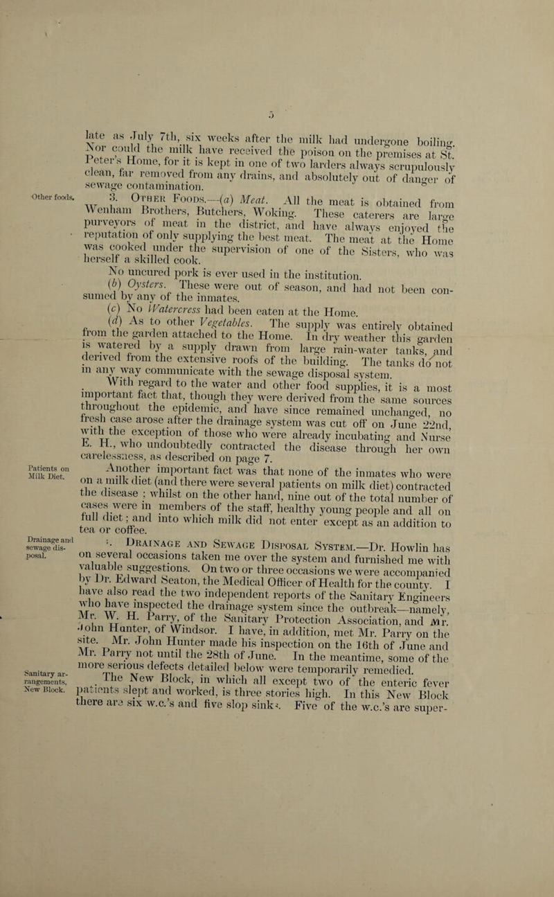Other foods. Patients on Milk Diet. Drainage and sewage dis¬ posal. Sanitary ar¬ rangements. New Block. late as July 7th, six weeks after the milk had undergone boiling. the milk have received the poison on the premises at St. i * Home> for it is kept in one of two larders always scrupulously clean, far removed from any drains, and absolutely out of danger of sewage contamination. &amp; w ?' °nE!, Foods.—(0) Meat. All the meat is obtained from Wenham Brothers, Butchers, Woking. These caterers are large purveyors of meat in the district, and have always enjoyed the leputation of only supplying the best meat. The meat at the Home was cooked under the supervision of one of' the Sisters, who was herself a skilled cook. Xo uncured pork is ever used in the institution. (6) Oysters These were out of season, and had not been con¬ sumed by any of the inmates. (c) No Watercress had been eaten at the Home. (d) As to other Vegetables. The supply was entirely obtained lorn the garden attached to the Home. In dry weather this garden is watered by a supply drawn from large rain-water tanks, and derived from the extensive roofs of the building. The tanks do not m aiH_^ay communicate with the sewage disposal system. With regard to the water and other food supplies, it is a most important fact that,, though they were derived from the same sources roughout the epidemic, and have since remained unchanged no Iresh case arose after the drainage system was cut off on June 22nd with the exception of those who were already incubating and Nurse h. H., who undoubtedly contracted the disease through her own carelessness, as described on page 7. Another important fact was that none of the inmates who were on a milk diet (and there were several patients on milk diet) contracted the disease ; whilst on the other hand, nine out of the total number of cases were m members of the staff, healthy young people and all on full diet, and into which milk did not enter except as an addition to tea or coffee. Hr A1 n age AND Sewage Htsposal System.—Dr. Howlin has on several occasions taken me over the system and furnished me with valuable suggestions. On two or three occasions we were accompanied by Dr. Edward Seaton, the Medical Officer of Health for the county I have also read the two independent reports of the Sanitary Engineers who have inspected the drainage system since the outbreak—namely, ( ' Ha^ry, of the Sanitary Protection Association, and ivir. John Hunter of Windsor. I have, in addition, met Mr. Parry on the Ar' T3Mr‘ J°hn HVnter made llis inspection on the 16th of June and Mr. I arry not until the 28th of June. In the meantime, some of the more serious defects detailed below were temporarily remedied. yhe ,New ®Iock> in which all except two of the enteric fever patients slept and worked, is three stories high. In this New Block there are six w.c.’s and five slop sink;. Five of the w.c.’s are super-