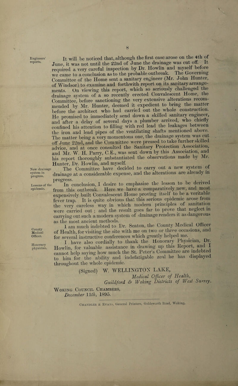 Engineers’ will be noticed that, although the first case arose on the 4tli of reports. Jun6j it was not until the 22nd of June the drainage was cut off. It required a very careful inspection by Dr. Howlin and myself before we came to a conclusion as to the probable outbreak. The Governing Committee of the Home sent a sanitary engineer (Mr. John Huntei, of Windsor) to examine and forthwith report on its sanitary arrange¬ ments. On viewing this report, which so seriously challenged the drainage system of a so recently erected Convalescent Home, the Committee, before sanctioning the very extensive alterations recom¬ mended by Mr. Hunter, deemed it expedient to bring the matter before the architect who had carried out the whole construction. He promised to immediately send down a skilled sanitary engineer, and after a delay of several days a plumber arrived, who chiefly confined his attention to filling with red lead the leakages between the iron and lead pipes of the ventilating shafts mentioned abo\c. The matter being a very momentous one, the drainage system was cut off June 22nd, and the Committee were pressed to take further skilled advice, and at once consulted the Sanitary Protection Association, and Mr. W. H. Parry, C.E., was sent down by this Association, and his report thoroughly substantiated the observations made b} Mi. Hunter, Dr. Howlin, and myself. New drainage The Committee have decided to carry out a new system ol ^ogress'1 drainage at a considerable expense, and the alterations are already m Dro°ress. Lessons of the In conclusion, I desire to emphasise the lesson to be deiived. epidemic. from this outbreak. Here we have a comparatively new, and most expensively built Convalescent Home proving itself to be a veritable fever trap. It is quite obvious that this serious epidemic aiose fiom the very careless way in which modern principles of sanitation were carried out ; and the result goes far to prove that neglect in carrying out such a modern system of drainage renders it as dangerous as the most ancient methods. I am much indebted to Dr. Seaton, the County Medical Ofhcei Medical of Health, for visiting the site with me on two or three occasions, and officer. for several instructive conferences which greatly helped me. I have also cordially to thank the Honorary Physician, Dr. physician. Howlin, for valuable assistance in drawing up this Deport, and I cannot help saying how much the St. Peters Committee are indebted to him for the ability and indefatigable zeal he has displaced throughout the whole epidemic. (Signed) W. WELLINGTON LAKE, Medical Officer of Health, Guildford &amp; Woking Districts of West Surrey. Woking Council Chambers, December 11th, 1895. Chandler &amp; Evans, General Printers, Goldswcrth Lead, V oking.
