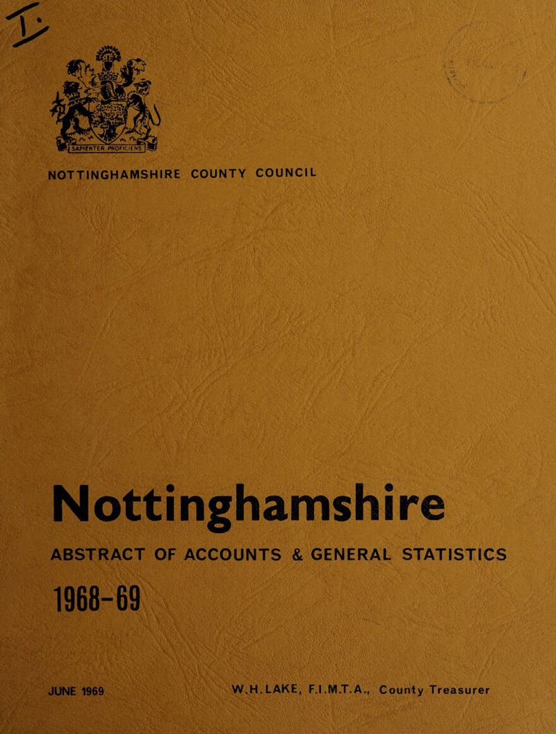 SAPIENTER PROFICIENS NOTTINGHAMSHIRE COUNTY COUNCIL Nottinghamshire ABSTRACT OF ACCOUNTS &amp; GENERAL STATISTICS 1968-69 JUNE 1969 W.H.LAKE, F.I.M.T.A., County Treasurer