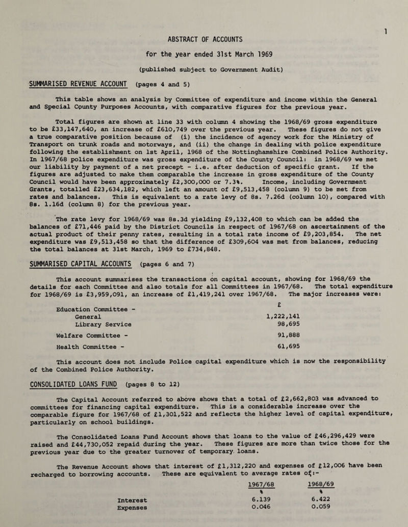ABSTRACT OF ACCOUNTS for the year ended 31st March 1969 (published subject to Government Audit) SUMMARISED REVENUE ACCOUNT (pages 4 and 5) This table shows an analysis by Committee of expenditure and income within the General and Special Cpunty Purposes Accounts, with comparative figures for the previous year. Total figures are shown at line 33 with column 4 showing the 1968/69 gross expenditure to be £33,147,640, an increase of £610,749 over the previous year. These figures do not give a true comparative position because of (i) the incidence of agency work for the Ministry of Transport on trunk roads and motorways, and (ii) the change in dealing with police expenditure following the establishment on 1st April, 1968 of the Nottinghamshire Combined Police Authority. In 1967/68 police expenditure was gross expenditure of the County Council: in 1968/69 we met our liability by payment of a net precept - i.e. after deduction of specific grant. If the figures are adjusted to make them comparable the increase in gross expenditure of the County Council would have been approximately £2,300,000 or 7.3%. Income, including Government Grants, totalled £23,634,182, which left an amount of £9,513,458 (column 9) to be met from rates and balances. This is equivalent to a rate levy of 8s. 7.26d (column 10), compared with 8s. 1.16d (column 8) for the previous year. The rate levy for 1968/69 was 8s.3d yielding £9,132,408 to which can be added the balances of £71,446 paid by the District Councils in respect of 1967/68 on ascertainment of the actual product of their penny rates, resulting in a total rata income of £9,203,854. The net expenditure was £9,513,458 so that the difference of £309,604 was met from balances, reducing the total balances at 31st March, 1969 to £734,848. SUMMARISED CAPITAL ACCOUNTS (pages 6 and 7) This account summarises the transactions bn capital account, showing for 1968/69 the details for each Committee and also totals for all Committees in 1967/68. The total expenditure for 1968/69 is £3,959,091, an increase of £1,419,241 over 1967/68. The major increases were: £ Education Committee - General 1,222,141 Library Service 98,695 Welfare Committee - 91,888 Health Committee - 61,695 This account does not include Police capital expenditure which is now the responsibility of the Combined Police Authority. CONSOLIDATED LOANS FUND (pages 8 to 12) The Capital Account referred to above shows that a total of £2,662,803 was advanced to committees for financing capital expenditure. This is a considerable increase over the comparable figure for 1967/68 of £1,301,522 and reflects the higher level of capital expenditure, particularly on school buildings. The Consolidated Loans Fund Account shows that loans to the value of £46,296,429 were raised and £44,730,052 repaid during the year. These figures are more than twice those for the previous year due to the greater turnover of temporary, loans. The Revenue Account shows that interest of £1,312,220 and expenses of £12,006 have been recharged to borrowing accounts. These are equivalent to average rates o£:- 1967/68 1968/69 % % Interest 6.139 6.422 Expenses 0.046 0.059