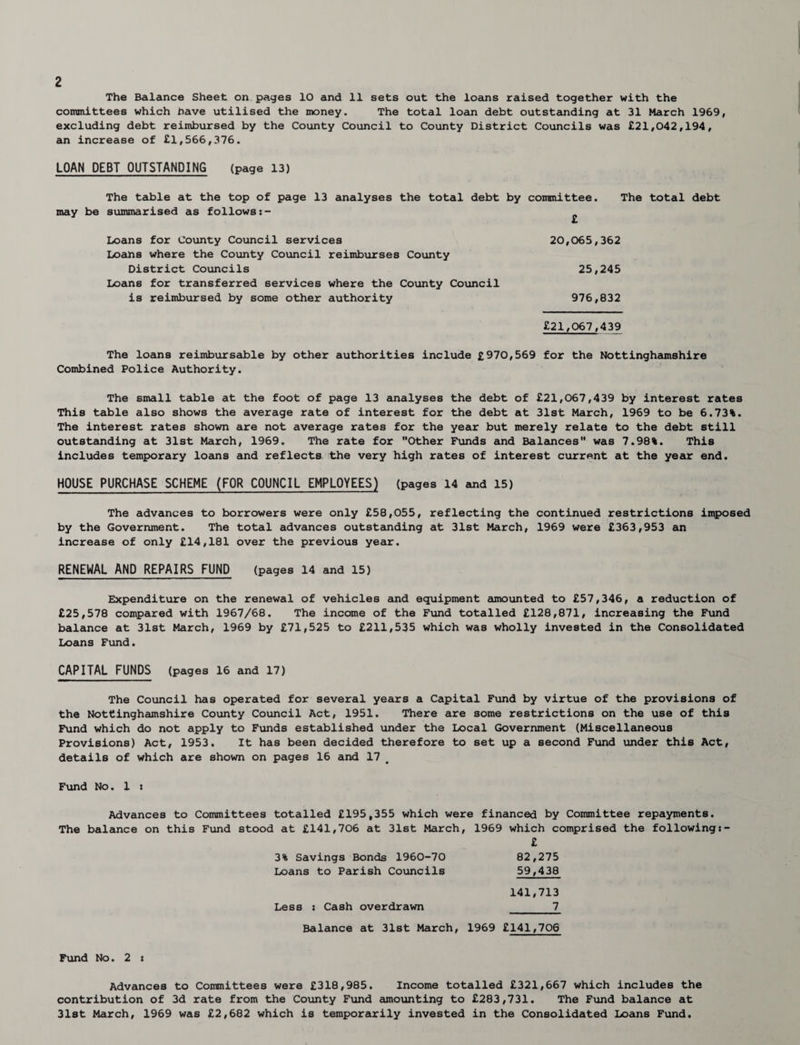 The Balance Sheet on pages 10 and 11 sets out the loans raised together with the committees which have utilised the money. The total loan debt outstanding at 31 March 1969, excluding debt reimbursed by the County Council to County District Councils was £21,042,194, an increase of £1,566,376. LOAN DEBT OUTSTANDING (page 13) The table at the top of page 13 analyses the total debt by committee. The total debt may be summarised as follows:- 20,065,362 25,245 976,832 £21,067,439 The loans reimbursable by other authorities include £970,569 for the Nottinghamshire Combined Police Authority. The small table at the foot of page 13 analyses the debt of £21,067,439 by interest rates This table also shows the average rate of interest for the debt at 31st March, 1969 to be 6.73%. The interest rates shown are not average rates for the year but merely relate to the debt still outstanding at 31st March, 1969. The rate for Other Funds and Balances was 7.98%. This includes temporary loans and reflects the very high rates of interest current at the year end. HOUSE PURCHASE SCHEME (FOR COUNCIL EMPLOYEES) (pages 14 and 15) The advances to borrowers were only £58,055, reflecting the continued restrictions imposed by the Government. The total advances outstanding at 31st March, 1969 were £363,953 an increase of only £14,181 over the previous year. RENEWAL AND REPAIRS FUND (pages 14 and 15) Expenditure on the renewal of vehicles and equipment amounted to £57,346, a reduction of £25,578 compared with 1967/68. The income of the Fund totalled £128,871, increasing the Fund balance at 31st March, 1969 by £71,525 to £211,535 which was wholly invested in the Consolidated Loans Fund. CAPITAL FUNDS (pages 16 and 17) The Council has operated for several years a Capital Fund by virtue of the provisions of the Nottinghamshire County Council Act, 1951. There are some restrictions on the use of this Fund which do not apply to Funds established under the Local Government (Miscellaneous Provisions) Act, 1953. It has been decided therefore to set up a second Fund under this Act, details of which are shown on pages 16 and 17 Fund No. 1 : Advances to Committees totalled £195,355 which were financed by Committee repayments. The balance on this Fund stood at £141,706 at 31st March, 1969 which comprised the following £ 3% Savings Bonds 1960-70 82,275 Loans to Parish Councils 59,438 141,713 Less : Cash overdrawn 1_ Balance at 31st March, 1969 £141,706 Loans for County Council services Loans where the County Council reimburses County District Councils Loans for transferred services where the County Council is reimbursed by some other authority Fund No. 2 : Advances to Committees were £318,985. Income totalled £321,667 which includes the contribution of 3d rate from the County Fund amounting to £283,731. The Fund balance at 31st March, 1969 was £2,682 which is temporarily invested in the Consolidated Loans Fund.