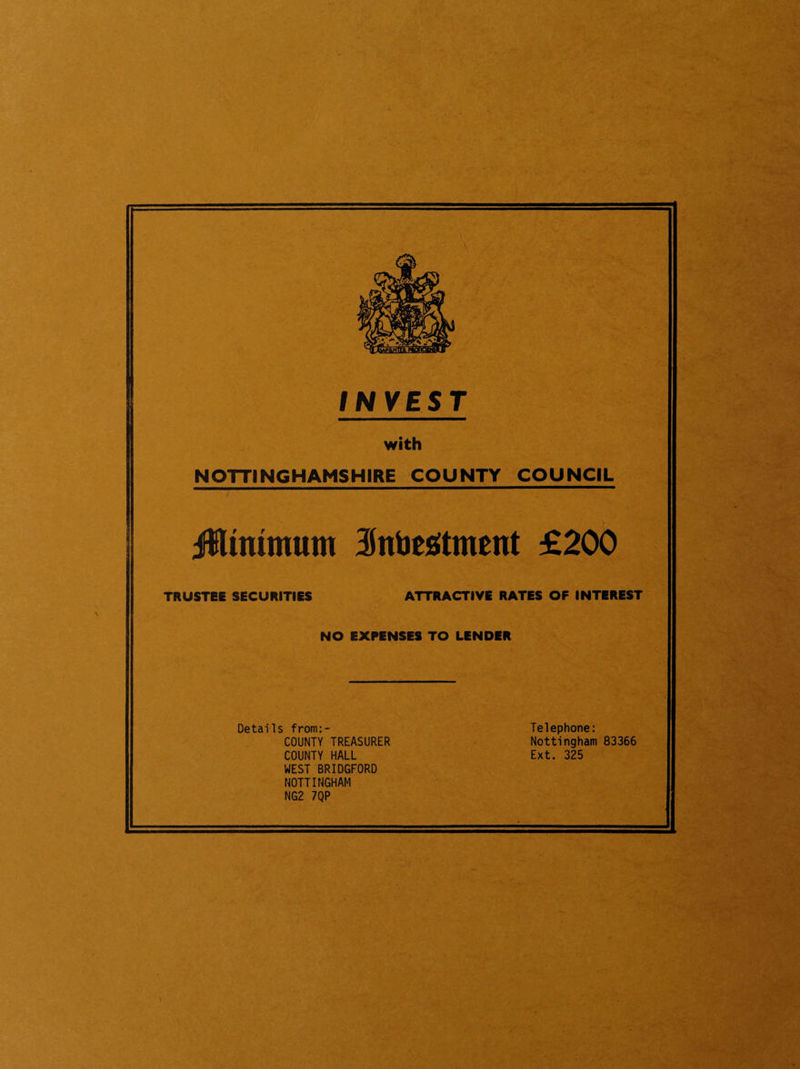 INVEST with NOTTINGHAMSHIRE COUNTY COUNCIL Jiinimum 3Jntjesitment £200 TRUSTEE SECURITIES ATTRACTIVE RATES OF INTEREST NO EXPENSES TO LENDER Details from:- Telephone: COUNTY TREASURER Nottingham 83366 COUNTY HALL Ext. 325 WEST BRIDGFORD NOTTINGHAM NG2 7QP