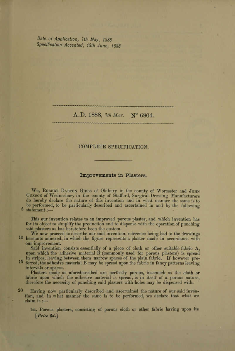 Specification Accepted, 15th June, 1888 A.D. 1888, 7th May. N° 6804. COMPLETE SPECIFICATION. Improvements in Plasters. We, Robekt Dakton Gibbs of Oldbury in the county of Worcester and John Cuxson of Wednesbury in the county of Stafford, Surgical Dressing Manufacturers do hereby declare the nature of this invention and in what manner the same is to be performed, to be particularly described and ascertained in and by the following 0 statement:— This our invention relates to an improved porous plaster, and which invention has for its object to simplify the production and to dispense with the operation of punching said plasters as has heretofore been the custom. We now proceed to describe our said invention, reference being had to the drawings J-0 hereunto annexed, in which the figure represents a plaster made in accordance with our improvement. Said invention consists essentially of a piece of cloth or other suitable fabric A, upon which the adhesive material 13 (commonly used for porous plasters) is spread in stripes, leaving between them narrow spaces of the plain fabric. If however pre- ^ ferred, the adhesive material B may be spread upon the fabric in fancy patterns leaving intervals or spaces. Plasters made as aforedescribed are perfectly porous, inasmuch as the cloth or fabric upon which the adhesive material is spread, is in itself of a porous nature, therefore the necessity of punching said plasters with holes may be dispensed with. 20 Having now particularly described and ascertained the nature of our said inven¬ tion, and in what manner the same is to be performed, we declare that what we claim is :— 1st. Porous plasters, consisting of porous cloth or other fabric having upon its [Price