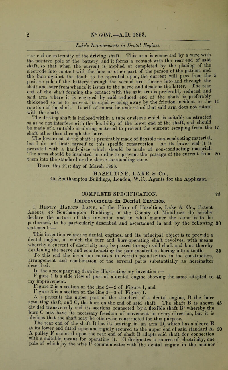 Lake & Improvements in Dental Engines. rear end or extremity of the driving shaft. This arm is connected by a wire with the positive pole of the battery, and it forms a contact with the rear end of said shaft, so that when the current is applied or completed by the placing of the electrode into contact with the face or other part of the person of the patient, and the burr against the tooth to be operated upon, the current will pass from the 5 positive pole of the battery through the second arm thence into and through the shaft and burr from whence it issues to the nerve and deadens the latter. The rear end of the shaft forming the contact with the said arm is preferably reduced and said arm where it is engaged by said reduced end of the shaft is preferably thickened so as to prevent its rapid wearing away by the friction incident to the 10 rotation of the shaft. It will of course be understood that said arm does not rotate with the shaft. The driving shaft is inclosed within a tube or sleeve wdiich is suitably constructed so as to not interfere with the flexibility of the lower end of the shaft, and should be made of a suitable insulating material to prevent the current escaping from the 15 shaft other than through the burr. The lower end of the shaft is preferably made of flexible non-conducting material, but I do not limit myself to this specific construction. At its lower end it is provided with a hand-piece which should be made of non-conducting material. The arms should be insulated in order to prevent the passage of the current from 20 them into the standard or the sleeve surrounding same. Dated this 21st day of March 1893. HASELTINE, LAKE & Co., 45, Southampton Buildings, London, W.C., Agents for the Applicant. COMPLETE SPECIFICATION. 25 Improvements in Dental Engines. 1, Henry Harris Lake, of the Firm of Haseltine, Lake & Co., Patent Agents, 45 Southampton Buildings, in the County of Middlesex do hereby declare the nature of this invention and in what manner the same is to be performed, to be particularly described and ascertained in and by the following 30 statement:— This invention relates to dental engines, and its principal object is to provide a dental engine, in which the burr and burr-operating shaft revolves, with means whereby a current of electricity may be passed through said shaft and burr thereby deadening the nerve and counteracting the pain incident to boring into a tooth. 35 To this end the invention consists in certain peculiarities in the construction, arrangement and combination of the several parts substantially as hereinafter described. In the accompanying drawing illustrating my invention :— f igure 1 is a side view of part of a dental engine showing the same adapted to 40 my improvement. f igure 2 is a section on the line 2—2 of Figure 1, and figure 3 is a section on the line 3—3 of Figure 1. A represents the upper part of the standard of a dental engine, B the burr actuating shaft, and C, the burr on the end of said shaft. The shaft B is shown 45 divided transversely and its sections connected by a flexible shaft B1 whereby the burr C may have its necessary freedom of movement in every direction, but it is obvious that the shaft may be otherwise constructed for this purpose. The rear end of the shaft B has its bearing in an arm D, which has a sleeve E at its lower end fitted upon and rigidly secured to the upper end of said standard A. 50 A pulley f mounted upon the rear end of shaft B adapts said shaft for connection with a suitable means for operating it. G designates a source of electricity, one pole of which by the wire I1 communicates with the dental engine in the manner