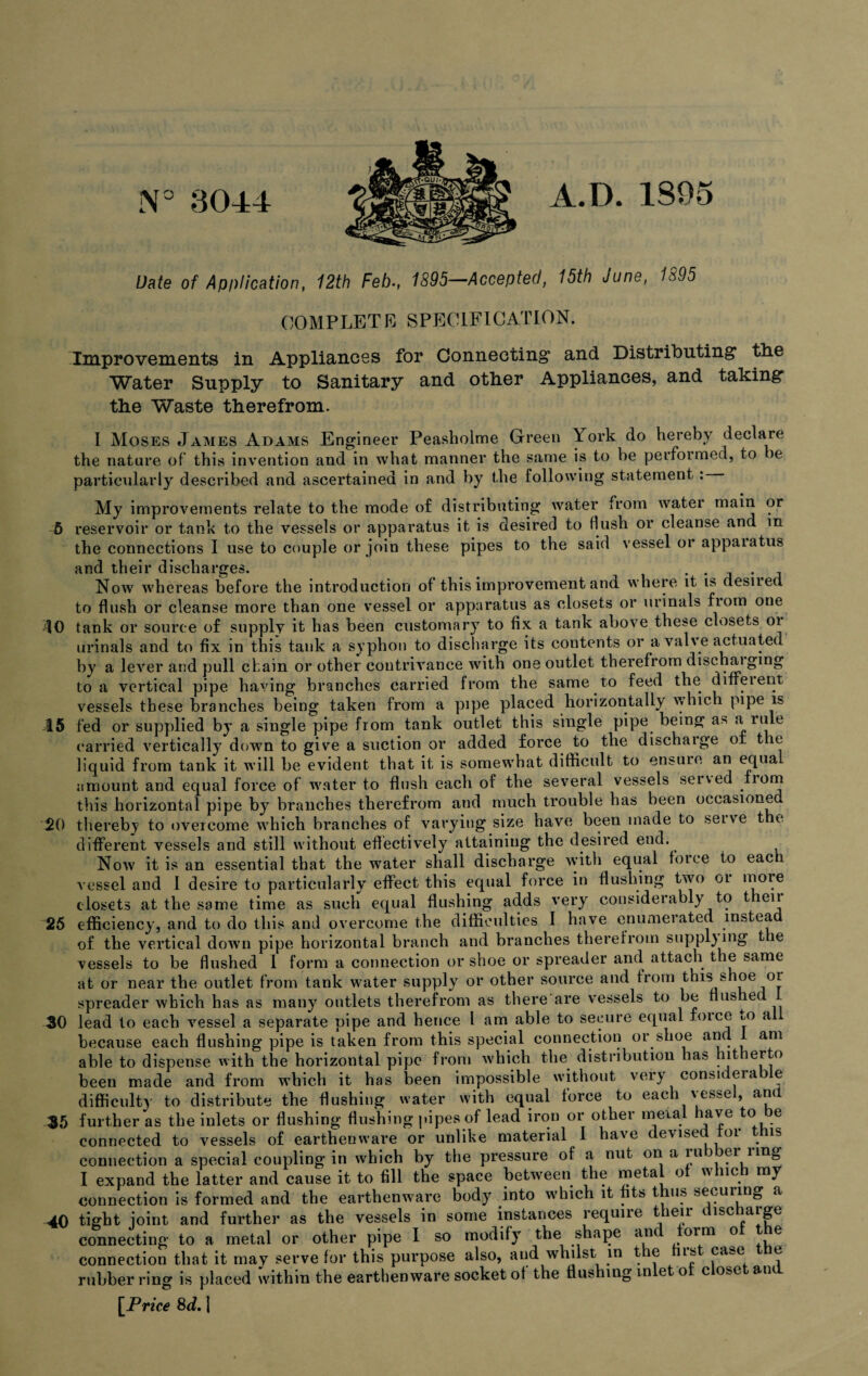 N° 3044 A.D. 1895 Date of Application, 12th Feb., 1895—Accepted, 15th June, 1895 COMPLETE SPECIFICATION. Improvements in Appliances for Connecting* and Distributing the Water Supply to Sanitary and other Appliances, and taking the Waste therefrom. I Moses James Adams Engineer Peasholme Green York do hereby declare the nature of this invention and in what manner the same is to be performed, to ie particularly described and ascertained in and by the following statement : My improvements relate to the mode of distributing water from water main or 5 reservoir or tank to the vessels or apparatus it is desired to flush or cleanse and in the connections I use to couple or join these pipes to the said vessel or appaiatus and their discharges. . . . Now whereas before the introduction of this improvement and where it is desued to flush or cleanse more than one vessel or apparatus as closets or urinals from one 10 tank or source of supply it has been customary to fix a tank above these closets oi urinals and to fix in this tank a syphon to discharge its contents or a valve actuated by a lever and pull chain or other contrivance with one outlet therefrom discharging to a vertical pipe having branches carried from the same to feed the diffeient vessels these branches being taken from a pipe placed horizontally which pipe is 15 fed or supplied by a single pipe from tank outlet this single pipe being a* a rule carried vertically down to give a suction or added force to the discharge or the liquid from tank it will be evident that it is somewhat difficult to ensure an equa amount and equal force of water to flush each of the several vessels seived Lorn this horizontal pipe by branches therefrom aud much trouble has been occasione 20 thereby to overcome which branches of varying size have been made to serve t e different vessels and still without effectively attaining the desired end. Now it is an essential that the water shall discharge with equal force to each vessel and 1 desire to particularly effect this equal force in flushing two oi more closets at the same time as such equal flushing adds very considerably to t eir 25 efficiency, and to do this and overcome the difficulties I have enumerated instead of the vertical down pipe horizontal branch and branches therefrom supplying t le vessels to be flushed I form a connection or shoe or spreader and attach the same at or near the outlet from tank water supply or other source and from this shoe oi spreader which has as many outlets therefrom as there are vessels to be fiushe 30 lead to each vessel a separate pipe and hence l am able to secure equal foice vO a because each flushing pipe is taken from this special connection or shoe and am able to dispense with the horizontal pipe from which the distribution has hitherto been made and from which it has been impossible without very considerable difficulty to distribute the flushing water with equal force to each vessel, and 35 further as the inlets or flushing flushing pipes of lead iron or other meial have to be connected to vessels of earthenware or unlike material I have devised tor is connection a special coupling in which by the pressure of a nut on a ru ei ung I expand the latter and cause it to fill the space between the metal of which my connection is formed and the earthenware body into which it fits thus securing a 40 tight ioint and further as the vessels in some instances require their discharge connecting to a metal or other pipe I so modify the shape and torm of the connection that it may serve for this purpose also, aud whilst in t e is ca_e e rubber ring is placed within the earthenware socket of the flushing in eto c o-g anc