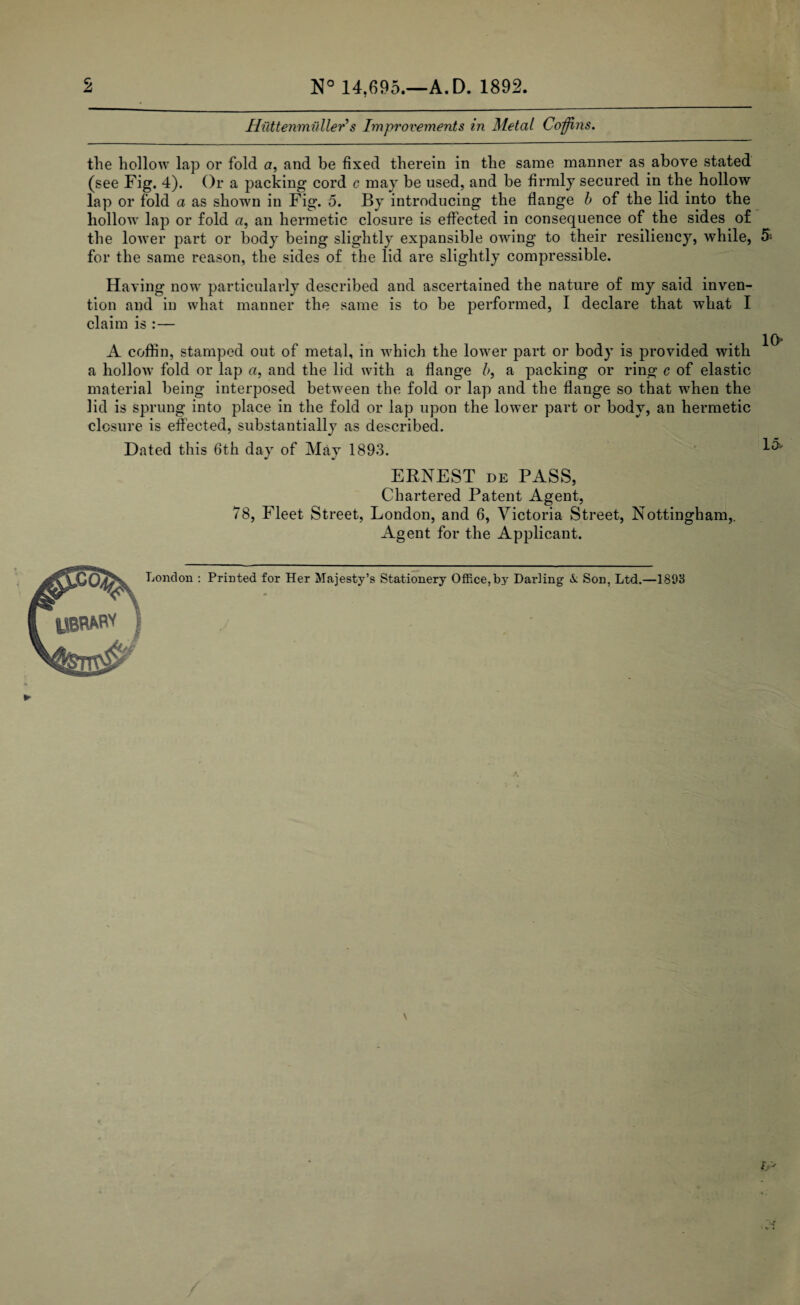 2 N° 14,695.—A. D. 1892. Huttenmnller’s Improvements in Metal Coffins. the hollow lap or fold a, and be fixed therein in the same manner as above stated (see Fig. 4). Or a packing cord c may be used, and be firmly secured in the hollow lap or fold a as shown in Fig. 5. By introducing the flange b of the lid into the hollow lap or fold a, an hermetic closure is effected in consequence of the sides of the lower part or body being slightly expansible owing to their resiliency, while, 5- for the same reason, the sides of the lid are slightly compressible. Having now particularly described and ascertained the nature of my said inven¬ tion and in what manner the same is to be performed, I declare that what I claim is :— io A coffin, stamped out of metal, in which the lower part or body is provided with a hollow fold or lap a, and the lid with a flange b, a packing or ring c of elastic material being interposed between the fold or lap and the flange so that wrhen the lid is sprung into place in the fold or lap upon the lower part or body, an hermetic closure is effected, substantially as described. Dated this 6th day of May 1893. ^ ERNEST de PASS, Chartered Patent Agent, 78, Fleet Street, London, and 6, Victoria Street, Nottingham,. Agent for the Applicant. London : Printed for Her Majesty’s Stationery Office,b}' Darling X Son, Ltd.—1893 ► \ 1>J /
