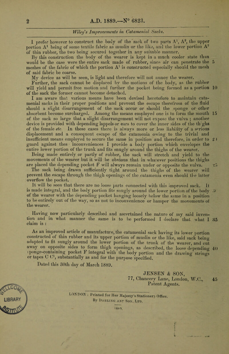 Wiley s Improvements in Catamenial Sacks. 1 prefer however to construct the body of the sack of two parts A1, A2, the upper portion A1 being of some textile fabric as muslin or the like, and the lower portion A2 of thin rubber, the two being secured together in any suitable manner. By this construction the body of the wearer is kept in a much cooler state than would be the case were the entire sack made of rubber, since air can penetrate the 5 meshes of the fabric of which the portion A1 is constructed especially should the mesh of said fabric be coarse. My device as will be seen, is light and therefore will not annoy the wearer. Further, the sack cannot be displaced by the motions of the body, as the rubber will yield and permit free motion and further the pocket being formed as a portion 10 of the sack the former cannot become detached. I am aware that various means have been devised heretofore to maintain cata¬ menial sacks in their proper positions and prevent the escape therefrom of the fluid should a slight disarrangement of the sack occur or should the sponge or other absorbent become surcharged. Among the means employed one is to form the mouth 15 of the sack so large that a slight disarrangement will not expose the vulva ; another device is provided with depending lappels or ears to cover the inner sides of the tlrghs of the female etc. In these cases there is always more or less liability of a sprious displacement and a consequent escape of the catamenia owing to the trivial and insufficient means employed to secure the same in position and therefore, in order to 2 I guard against thes • inconveniences I provide a body portion which envelopes the entire lower portion of the trunk and fits snugly around the thighs of the wearer. Being made entirely or partly of rubber, the sack will stretch and yield to the movements of the wearer but it will be obvious that in whatever positions the thighs are placed the depending pocket F will always remain under or opposite the vulva. The sack being drawn sufficiently tight around the thighs of the wearer will prevent the escape through the thigh openings of the catamenia even should the latter overflow the pocket. It will be seen that there are no loose parts connected with this improved sack. It is made integral, and the body portion tits snugly around the lower portion of the body .>i of the wearer with the depending pocket hanging loosely below the same in a position to be entirely out of the way, so as not to inconvenience or hamper the movements of the wearer. Having now particularly described and ascertained the nature of my said inven¬ tion and in what manner the same is to he performed I declare that what 1 85 claim is : As an improved article of manufacture, tne catamenial sack having its lower portion constructed of thin rubber and its upper portion of muslin or the like, said sack being adapted to fit snugly around the lower portion of the trunk of the wearer, and cut avva) on opposite sides to form thigh openings, as described, the loose depending 40 sponge-containing pocket h integral with the hotly portion and the drawing strings or tapes C (l1, substantially as and for the purpose specified. Dated this 30th day of March 1889. JENSEN & SON, 77, Chancery Lane, London, W.C., 45 Patent Agents. LONDON ; Printed for Her Majesty’s Stationery Office. Bv Darling ant Son. Ltd. ^C0Vv LIBRARY J I8M),