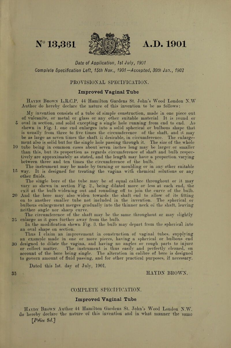 N° 13,361 A.D. 1901 Date of Application, 1st July, 1901 Complete Specification Left, 15th Nov,, 1901 —Accepted, 30th Jan., 1902 Cr Cr 15 PROVISIONAL SPECIFICATION. Improved Vaginal Tube Haydn Brown L.R.C.P, 44 Hamilton Gardens St. John's Wood London NAY Author do hereby declare the nature of this invention to be as follows: My invention consists of a tube of simple construction, made in one piece out of vulcanite, or metal or glass or any other suitable material It is round or oval in section, and solid excepting a single hole running from end to end. As shewn in Fig. 1. one end enlarges into a solid spherical or bulbous shape that is usually from three to five times the circumference of the shaft, and it. may be as large as seven times the shaft if desirable, in circumference. The enlarge¬ ment also is solid but for the single hole passing through it. The size of the whole 10 tube being in common cases about seven inches long may be larger or smaller than this, but its proportion as regards circumference of shaft and bulb respec¬ tively are approximately as stated, and the length may have a proportion varying between three and ten times the circumference of the bulb. The instrument may be made by turning or moulding or in anv other suitable way. It is designed for treating the vagina with chemical solutions or any other fluids. The single bore of the tube may be of equal calibre throughout or it may vary as shewn in section Fig. 2., being' dilated more or less at each end, the exit at the bulb widening out and rounding oh to join the curve of the bulb. And the bore may also widen towards the shaft end to allow of its fitting on to another smaller tube not included in the invention. The spherical or bulbous enlargement merges gradually into the thinner neck of the shaft, leaving neither angle nor sharp curve. The circumference of the shaft may be the same throughout or may slightly enlarge as it goes further a wav from the bulb. In the modification shewn Fig. 8. the bulb may depart from the spherical into an oval shape on section. Thus I claim an improvement in construction of vaginal tubes, supplying an example made in one or more pieces, having a spherical or bulbous end designed to dilate the vagina, and having no angles or rough parts to injure or collect matter. The instrument is thus easily and perfectly cleaned, on account of the bore being single. The alteration in calibre of bore is designed to govern amount of fluid passing, and for other practical purposes, if necessary. Dated this 1st. day of July, 1901. 20 25 30 35 HAYDN BROAVN. COMPLETE SPECIFICATION. Improved Vaginal Tube Haydn BrcAyn Author 44 Hamilton Gardens St. John’s AVood London NAY. do hereby declare the nature of this invention and in wliat manner the same [PAioe Sd]