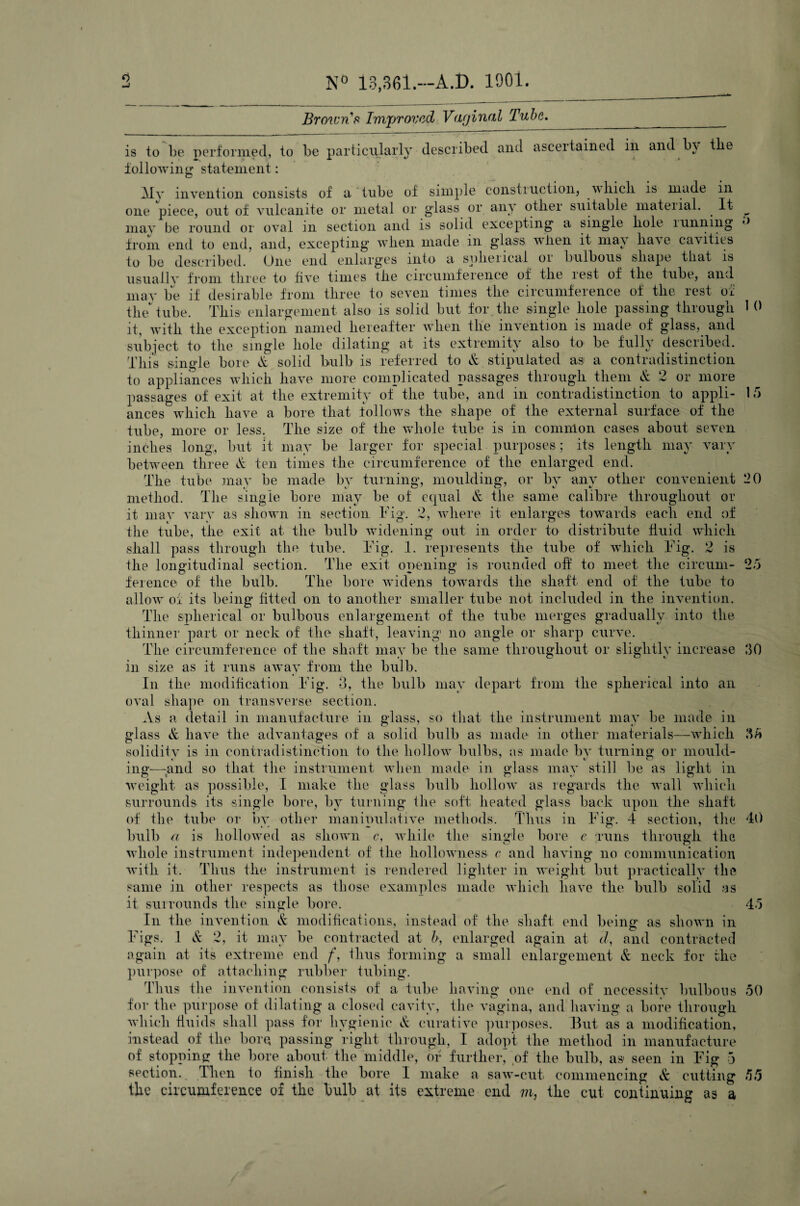 N° 13,361.—A.D. 1901 Browns Improved Vaginal Tube. is to be performed, to be particularly described and ascertained in and b\ the following statement: Mv invention consists of a tube of simple construction, vlucli is made in one piece, out of vulcanite or metal or glass or an a otliei suitable matenal. It may be round or oA-al in section and is solid excepting a single hole 1 mining from end to end, and, excepting' when made m glass when it may haA e cavities to be described. One end enlarges into a spheiical 01 bulbous shape that is usuallv from three to five times the circumference of the lest of the tube, and may be if desirable from three to seven times the circumference of the rest of the tube. This enlargement also is solid but for the single hole passing through it, with the exception named hereafter when the invention is made of glass, and subject to the single hole dilating at its extremity also to be fully described. This single bore ft solid bulb is referred to & stipulated as a contradistinction to appliances which have more complicated passages through them & 2 or more passages of exit at the extremity of the tube, and m contradistinction to appli¬ ances which have a bore that follows the shape of the external surface of the tube, more or less. The size of the whole tube is in common cases about seven inches long, but it may be larger for special purposes; its length may vary between three & ten times the circumference of the enlarged end. The tube may be made by turning, moulding, or by any other convenient method. The single bore may be of equal & the same calibre throughout or it may vary as shown in section. Fig. 2, where it enlarges towards each end of the tube, the exit at the bulb widening out in order to distribute fluid which shall pass through the tube. Fig. 1. represents the tube of which Fig. 2 is the longitudinal section. The exit opening is rounded off to meet the circum¬ ference of the bulb. The bore widens towards the shaft end of the tube to allow of its being- fitted on to another smaller tube not included in the invention. The spherical or bulbous enlargement of the tube merges gradually into the thinner part or neck of the shaft, leaving no angle or sharp curve. The circumference of the shaft may be the same throughout or slightly increase in size as it runs away from the bulb. In the modification Fig. 3, the bulb may depart from the spherical into an diape on transverse section. a detail in manufacture in glass, so that the instrument may be made in & have the advantages of a solid bulb as made in other materials—which solidity is in contradistinction to the hollow bulbs, as made by turning or mould- ing—-and so that the instrument when made in glass may still be as light in weight as possible, I make the glass bulb hollow as regards the Avail which surrounds its single bore, by turning the soft heated glass back upon the shaft of the tube or by other manipulative methods. Thus in Fig. 4 section, the bulb a is hollowed as shown c, while the single bore e runs through the whole instrument independent of the hollowness c and having no communication with it. Thus the instrument is rendered lighter in weight but practically the same in other respects as those examples made which have the bulb solid as it surrounds the single bore. In the invention & modifications, instead of the shaft end being as shown in Figs. 1 & 2, it may be contracted at b, enlarged again at cl, and contracted again at its extreme end f, thus forming a small enlargement & neck for the purpose of attaching rubber tubing. Thus the invention consists of a tube having one end of necessitv bulbous for the purpose of dilating a closed cavity, the vagina, and having a bore through which fluids shall pass for hygienic & curative purposes. But as a modification, instead of the bore, passing right through, I adopt the method in manufacture of stopping the bore about the middle, or further, of the bulb, as1 seen in Fig 3 section. Then to finish the bore I make a saw-cut. commencing & cutting the circumference of the bulb at its extreme end m, the cut continuing as a oval As glass 5 1 0 15 1>0 25 30 35 40 45 50 r. r. tJ tJ