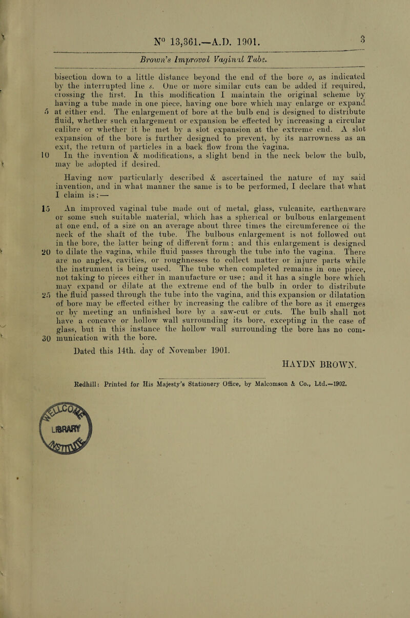 A O N° 13,361.—A.D. 1901. Brown's Improved Vaginal Tube. bisection down to a little distance beyond the end of the bore o, as indicated by the interrupted line s. One or more similar cuts can be added if required, crossing the first. In this modification I maintain the original scheme by having a tube made in one piece, having one bore which may enlarge or expand f) at either end. The enlargement of bore at the bulb end is designed to distribute fluid, whether such enlargement or expansion be effected by increasing a circular calibre or whether it be met by a slot expansion at the extreme end. A slot expansion of the bore is further designed to prevent, by its narrowness as an exit, the return of particles in a back flow from the vagina. 10 In the invention & modifications, a slight bend in the neck below the bulb, i may be adopted if desired. Having now particularly described & ascertained the nature of my said invention, and in what manner the same is to be performed, I declare that what I claim is ; — Id An improved vaginal tube made out of metal, glass, vulcanite, earthenware or some such suitable material, which has a spherical or bulbous enlargement at one end, of a size on an average about three times the circumference of the neck of the shaft of the tube. The bulbous enlargement is not followed out in the bore, the latter being of different form; and this enlargement is designed * 20 to dilate the vagina, while fluid passes through the tube into the vagina. There are no angles, cavities, or roughnesses to collect matter or injure parts while the instrument is being used. The tube when completed remains in one piece, not taking to pieces either in manufacture or use; and it has a single bore which may expand or dilate at the extreme end of the bulb in order to distribute 2d the fluid passed through the tube into the vagina, and this expansion or dilatation of bore may be effected either by increasing the calibre of the bore as it emerges or by meeting an unfinished bore by a saw-cut or cuts. The bulb shall not have a concave or hollow wall surrounding its bore, excepting in the case of glass, but in this instance the hollow wall surrounding the bore has no eoin- 30 inunication with the bore. Dated this 14th. day of November 1901. HAYDN BROWN. Redkill: Printed for His Majesty's Stationery Office, by Malcomson & Co., Ltd.—1902.