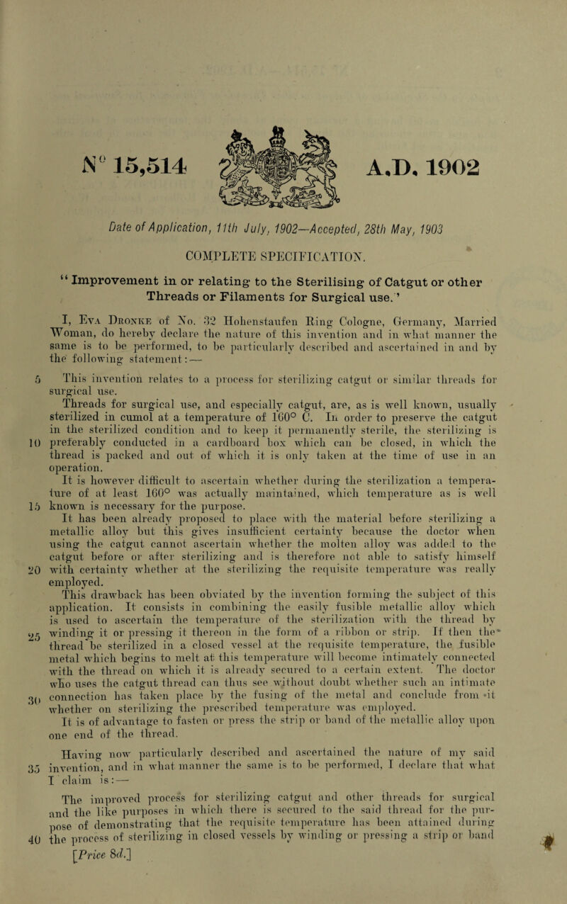 6 10 16 20 25 30 35 40 N° 15,514 A.D. 1902 Date of Application, 11th July, 1902-Acceptecl, 28th May, 1903 COMPLETE SPECIFICATION. A “ Improvement in or relating* to the Sterilising of Catgut or other Threads or Filaments for Surgical use, ’ I, Eva Dronke of Xo. 32 Holienstaufen Ring Cologne, Germany, Married Woman, do hereby declare the nature of this invention and in what manner the same is to be performed, to be particularly described and ascertained in and by the following statement: — This invention relates to a process for sterilizing catgut or similar threads for surgical use. Threads for surgical use, and especially catgut, are, as is well known, usually sterilized in cumol at a temperature of ICO0 C. In order to preserve the catgut in the sterilized condition and to keep it permanently sterile, the sterilizing is preferably conducted in a cardboard box which can be closed, in which the thread is packed and out of which it is only taken at the time of use in an operation. It is however difficult to ascertain whether during the sterilization a tempera¬ ture of at least 160° was actually maintained, which temperature as is well known is necessary for the purpose. It has been already proposed to place with the material before sterilizing a metallic alloy but this gives insufficient certainty because the doctor when using the catgut cannot ascertain whether the molten alloy was added to the catgut before or after sterilizing and is therefore not able to satisfy himself with certainty whether at the sterilizing the requisite temperature was really employed. This drawback has been obviated b}T the invention forming the subject of this application. It consists in combining the easily fusible metallic alloy which is used to ascertain the temperature of the sterilization with the thread by winding it or pressing it thereon in the form of a ribbon or strip. If then the* thread be sterilized in a closed vessel at the requisite temperature, the fusible metal which begins to melt at this temperature will become intimately connected with the thread on which it is already secured to a certain extent. The doctor who uses the catgut thread can thus see without doubt whether such an intimate connection has taken place by the fusing of the metal and conclude from *it whether on sterilizing the prescribed temperature was employed. It is of advantage to fasten or press the strip or band of the metallic alloy upon one end of the thread. Having now particularly described and ascertained the nature of my said invention, and in what manner the same is to be performed, I declare that what I claim is:—* The improved process for sterilizing catgut and other threads for surgical and the like purposes in which there is secured to the said thread for the pur- nose of demonstrating that the requisite temperature has been attained during the process of sterilizing in closed vessels by winding or pressing a strip or band [Price Sdi]