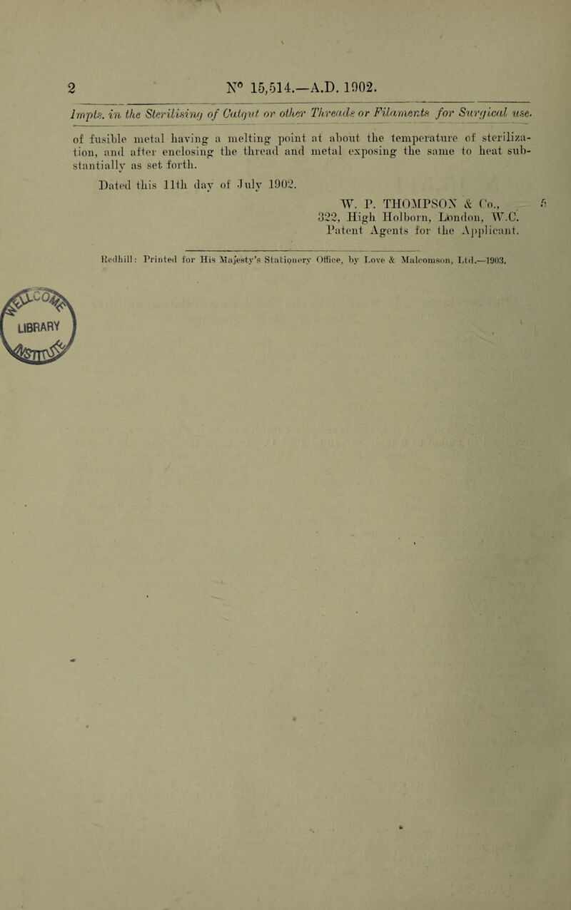 2 N° 15,514.—A.D. 1902. Inrpts. in the Sterilising of Catgut or other Threade or Filaments for Surgical use. of fusible metal having a melting point at about the temperature of steriliza¬ tion, and after enclosing the thread and metal exposing the same to heat sub¬ stantially as set forth. Dated this lltli day of July 1902. %/ %/ W. P. THOMPSON & Co., 322, High Holborn, Lbndon, W.O. Patent Agents for the Applicant. Redhill: Printed for His Majesty's Stationery Office, by Love & Maloomson, Ltd.—1903.