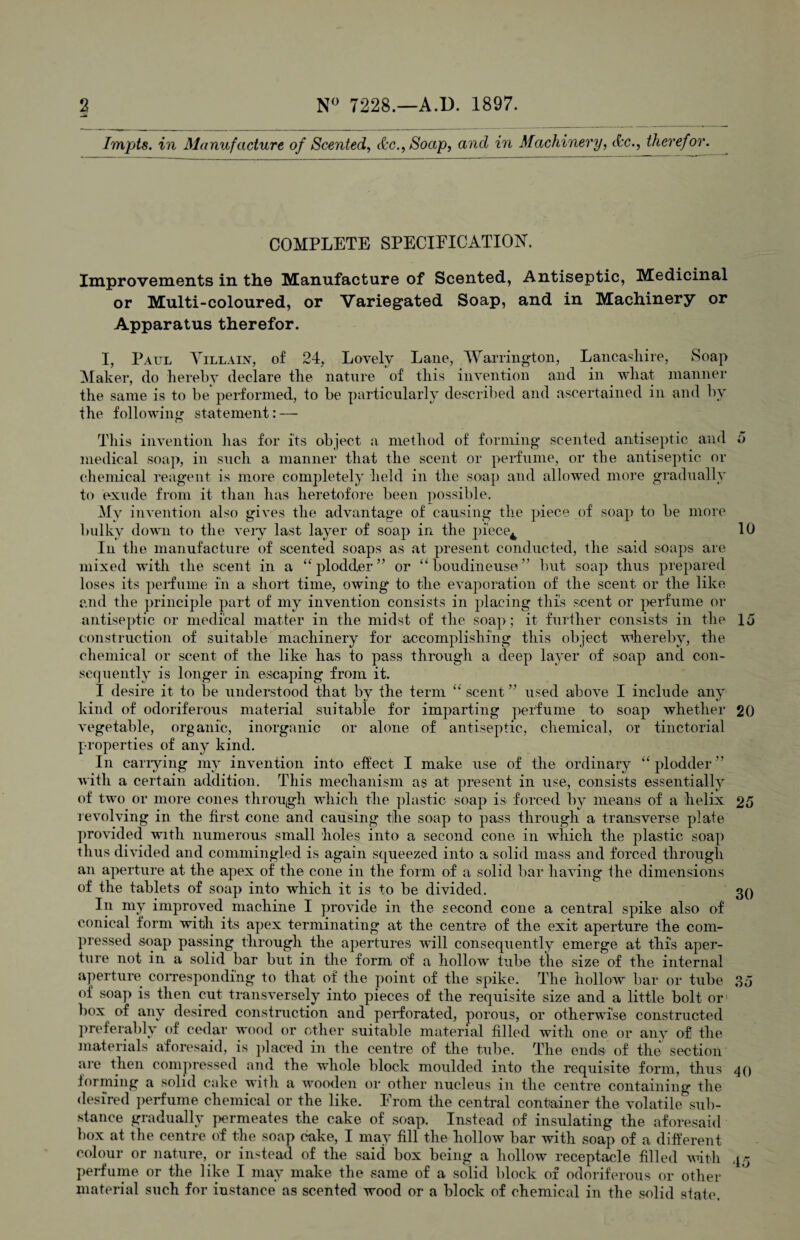 Impts. in Manufacture of Scented, &c., Soap, and in Machinery, <kc., therefor. COMPLETE SPECIFICATION. Improvements in the Manufacture of Scented, Antiseptic, Medicinal or Multi-coloured, or Variegated Soap, and in Machinery or Apparatus therefor. o I, Paul Villain, of 24, Lovely Lane, Warrington, Lancashire, Soap Maker, do hereby declare the nature of this invention and in wliat manner the same is to be performed, to be particularly described and ascertained in and by the following statement: —- This invention lias for its object a method of forming scented antiseptic and medical soap, in such a manner that the scent or perfume, or the antiseptic or chemical reagent is more completely held in the soap and allowed more gradually to exude from it than has heretofore been possible. My invention also gives the advantage of causing the piece of soap to be more bulky down to the very last layer of soap in the j)i'ece4 10 In the manufacture of scented soaps as at present conducted, the said soaps are mixed with the scent in a “plodder” or “boudineuse” but soap thus prepared loses its perfume iii a short time, owing to the evaporation of the scent or the like and the principle part of my invention consists in placing this scent or perfume or antiseptic or medical matter in the midst of the soap; it further consists in the 15 construction of suitable machinery for accomplishing this object whereby, the chemical or scent of the like has to pass through a deep layer of soap and con¬ sequently is longer in escaping from it. I desire it to be understood that by the term “ scent ” used above I include any kind of odoriferous material suitable for imparting perfume to soap whether 20 vegetable, organic, inorganic or alone of antiseptic, chemical, or tinctorial properties of any kind. In carrying my invention into effect I make use of the ordinary “plodder” with a certain addition. This mechanism as at present in use, consists essentially of two or more cones through which the plastic soap is forced by means of a helix 25 revolving in the first cone and causing the soap to pass through a transverse plate provided with numerous small holes into a second cone in which the plastic soap thus divided and commingled is again squeezed into a solid mass and forced through an aperture at the apex of the cone in the form of a solid bar having the dimensions of the tablets of soap into which it is to be divided. 30 In my improved machine I provide in the second cone a central spike also of conical form with its apex terminating at the centre of the exit aperture the com¬ pressed soap passing through the apertures will consequently emerge at this aper¬ ture not in a solid bar but in the form of a hollow tube the size of the internal aperture corresponding to that of the point of the spike. The hollow bar or tube 35 of soap is then cut transversely into pieces of the requisite size and a little bolt or box of any desired construction and perforated, porous, or otherwise constructed preferably of cedar wood or other suitable material filled with one or any of the materials aforesaid, is placed in the centre of the tube. The ends of the section are then compressed and the whole block moulded into the requisite form, thus 40 forming a solid cake with a wooden or other nucleus in the centre containing the desired perfume chemical or the like. From the central container the volatile sub¬ stance gradually permeates the cake of soap. Instead of insulating the aforesaid hox at the centre of the soap cake, I may fill the hollow bar with soap of a different colour or nature, or instead of the said box being a hollow receptacle filled with 45 perfume or the like I may make the same of a solid block of odoriferous or other material such for instance as scented wood or a block of chemical in the solid state.