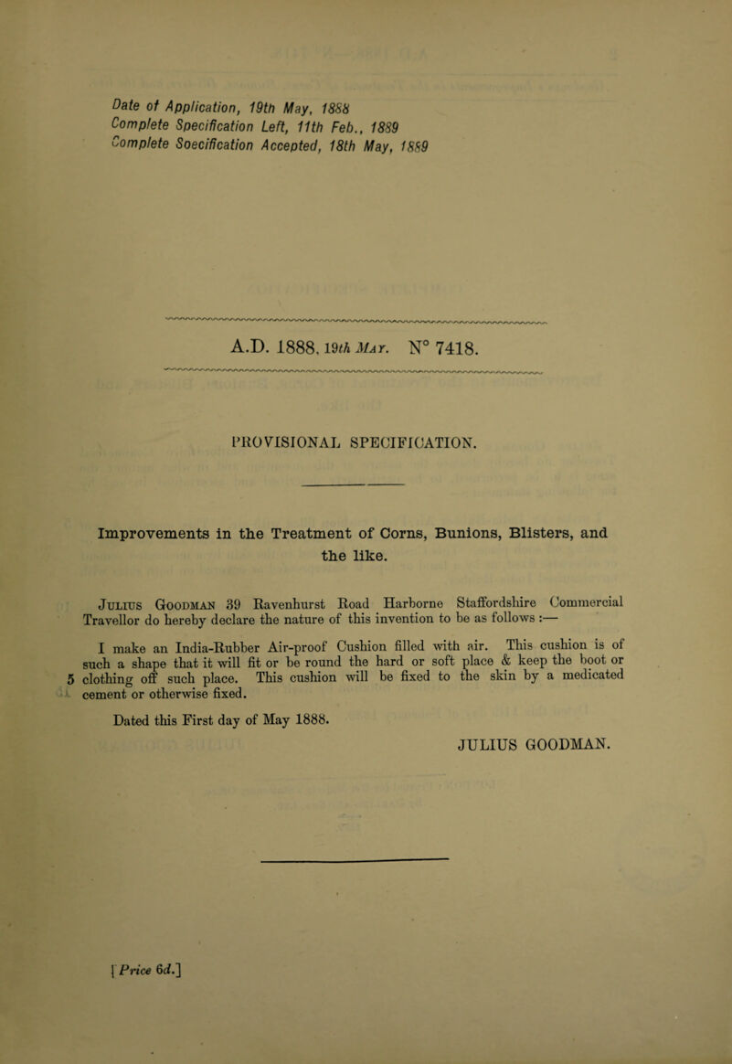 Date of Application, 19th May, 18SS Complete Specification Left, 11th Feb., 18S9 Complete Specification Accepted, 18th May, 1889 A.D. 1888,19<A Mat. N° 7418. PROVISIONAL SPECIFICATION. Improvements in the Treatment of Corns, Bunions, Blisters, and the like. Julius Goodman 39 Ravenhurst Road Harborne Staffordshire Commercial Traveller do hereby declare the nature of this invention to be as follows :— 1 make an India-Rubber Air-proof Cushion filled with air. This cushion is of such a shape that it will fit or be round the hard or soft place & keep the boot or 5 clothing off such place. This cushion will be fixed to the skin by a medicated * cement or otherwise fixed. Dated this First day of May 1888. JULIUS GOODMAN. \ Pnee 6J.]