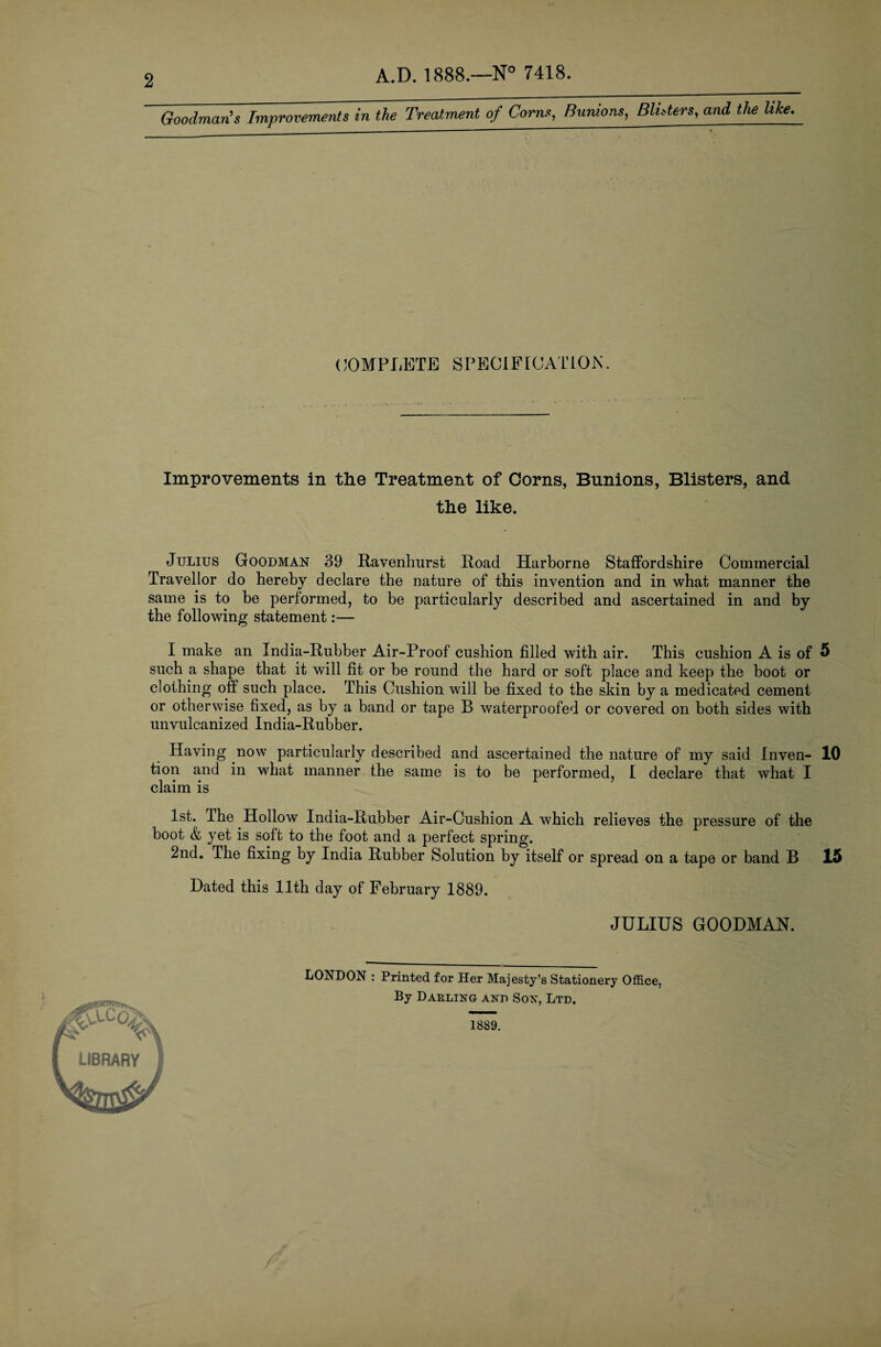 2 A.D. 1888.—7418. Goodman’s Improvements in the Treatment of Corns, Bunions^ BUders, and the like. (COMPLETE SPECIF [CATION. Improvements in the Treatment of Corns, Bunions, Blisters, and the like. Julius Goodman 39 Ravenhurst Road Harborne Staffordshire Commercial Traveller do hereby declare the nature of this invention and in what manner the same is to be performed, to be particularly described and ascertained in and by the following statement:— I make an India-Rubber Air-Proof cushion filled with air. This cushion A is of such a shape that it will fit or be round the hard or soft place and keep the boot or clothing off such place. This Cushion will be fixed to the skin by a medicated cement or otherwise fixed, as by a band or tape B waterproofed or covered on both sides with unvulcanized India-Rubber. 5 Having now particularly described and ascertained the nature of my said Inven- 10 tion and in what manner the same is to be performed, 1 declare that what I claim is 1st. The Hollow India-Rubber Air-Cushion A which relieves the pressure of the boot & yet is soft to the foot and a perfect spring. 2nd. The fixing by India Rubber Solution by itself or spread on a tape or band B 15 Dated this 11th day of February 1889. JULIUS GOODMAN. LONDON : Printed for Her Majesty’s Stationery Office, By Daeling and Sox, Ltd. 1889.