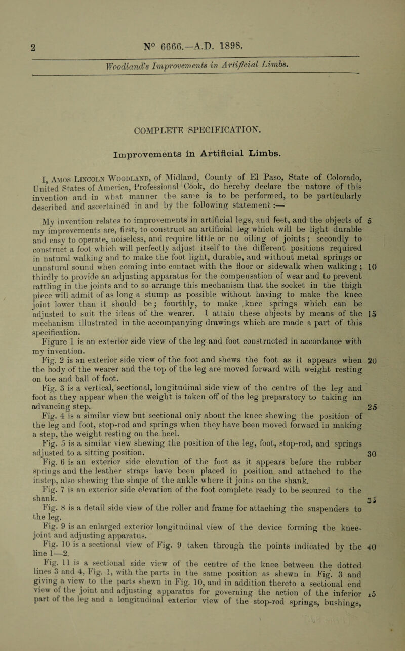 Woodland's Improvements in Artificial Limbs. COMPLETE SPECIFICATION. Improvements in Artificial Limbs. I Amos Lincoln Woodland, of Midland, County of El Paso, State of Colorado, United States of America, Professional Cook, do hereby declare the nature of this invention and in what manner the same is to be performed, to be particularly described and ascertained in and by the following statement:— My invention relates to improvements in artificial legs, and feet, and the objects of 5 my improvements are, first, to construct an artificial leg which will be light durable and easy to operate, noiseless, and require little or no oiling of joints ; secondly to construct a foot which will perfectly adjust itself to the different positions required in natural walking and to make the foot light, durable, and without metal springs or unnatural sound when coming into contact with the floor or sidewalk when walking ; 10 thirdlv to provide an adjusting apparatus for the compensation of wear and to prevent rattling in the joints and to so arrange this mechanism that the socket in the thigh piece will admit of as long a stump as possible without having to make the knee joint lower than it should be; fourthly, to make knee springs which can be adjusted to suit the ideas of the wearer. I attain these objects by means of the 15 mechanism illustrated in the accompanying drawings which are made a part of this specification. Figure 1 is an exterior side view of the leg and foot constructed in accordance with my invention. Fig. 2 is an exterior side view of the foot and shews the foot as it appears when 20 the body of the wearer and the top of the leg are moved forward with weight resting on toe and ball of foot. Fig. 3 is a vertical, sectional, longitudinal side view of the centre of the leg and foot as they appear when the weight is taken off of the leg preparatory to taking an advancing step. 25 Fig. 4 is a similar view but sectional only about the knee shewing the position of the leg and foot, stop-rod and springs when they have been moved forward in making a step, the weight resting on the heel. Fig. 5 is a similar view shewing the position of the leg, foot, stop-rod, and springs adjusted to a sitting position. 30 Fig. 6 is an exterior side elevation of the foot as it appears before the rubber springs and the leather straps have been placed in position and attached to the instep, also shewing the shape of the ankle where it joins on the shank. Fig. 7 is an exterior side elevation of the foot complete ready to be secured to the shank. «^ Fig. 8 is a detail side view of the roller and frame for attaching the suspenders to the leg. Fig. 9 is an enlarged exterior longitudinal view of the device forming the knee- joint and adjusting apparatus. Fig. 10 is a sectional view of Fig. 9 taken through the points indicated by the 40 line 1—2. Fig. 11 is a sectional side view of the centre of the knee between the dotted lines 3 and 4, I ig. 1, with the parts in the same position as shewn in Fig. 3 and gi\ing a \ie\\ to the paits shewn in fig. 10, and in addition thereto a sectional end view oi the joint and adjusting apparatus for governing the action of the inferior *5 part of the leg and a longitudinal exterior view of the stop-rod springs, bushings,