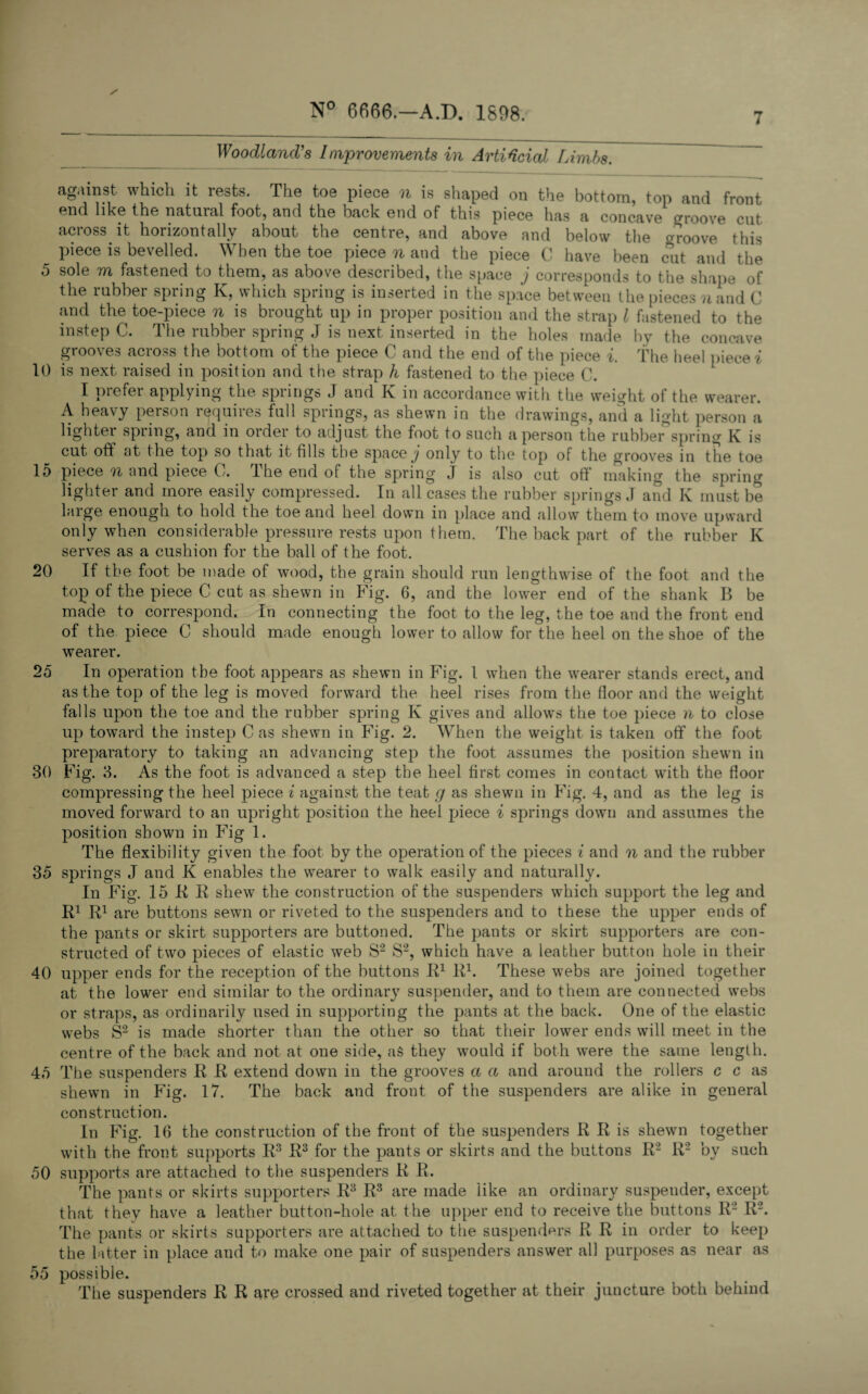 7 Woodland's Improvements in Artificial Limbs. against which it rests. The toe piece n is shaped on the bottom, top and front end like the natural foot, and the back end of this piece has a concave groove cut across, it horizontally about the centre, and above and below the groove this piece is bevelled. When the toe piece n and the piece C have been cut and the 5 sole m fastened to them, as above described, the space j corresponds to the shape of the rubber spring K, which spring is inserted in the space between the pieces ?iand C and the toe-piece n is brought up in proper position and the strap l fastened to the instep C. The rubber spring J is next inserted in the holes made by the concave grooves across the bottom of the piece C and the end of the piece i. the heel piece i 10 is next raised in position and the strap h fastened to the piece C. I prefer applying the springs J and K in accordance with the weight of the wearer. A heavy person requires full springs, as shewn in the drawings, and a light person a lighter spring, and in order to adjust the foot to such a person the rubber spring K is cut oft at the top so that it fills the space j only to the top of the grooves in the toe 15 piece n and piece C. The end of the spring J is also cut off making the spring lighter and more easily compressed. In all cases the rubber springs J and K must be large enough to hold the toe and heel down in place and allow them to move upward only when considerable pressure rests upon them. The back part of the rubber K serves as a cushion for the ball of the foot. 20 If the foot be made of wood, the grain should run lengthwise of the foot and the top of the piece C cut as shewn in Fig. 6, and the lower end of the shank B be made to correspond. In connecting the foot to the leg, the toe and the front end of the piece 0 should made enough lower to allow for the heel on the shoe of the wearer. 25 In operation the foot appears as shewn in Fig. 1 when the wearer stands erect, and as the top of the leg is moved forward the heel rises from the floor and the weight falls upon the toe and the rubber spring K gives and allows the toe piece n to close up toward the instep C as shewn in Fig. 2. When the weight is taken off the foot preparatory to taking an advancing step the foot assumes the position shewn in 30 Fig. 3. As the foot is advanced a step the heel first comes in contact with the floor compressing the heel piece i against the teat g as shewn in Fig. 4, and as the leg is moved forward to an upright position the heel piece i springs down and assumes the position shown in Fig 1. The flexibility given the foot by the operation of the pieces i and n and the rubber 35 springs J and K enables the wearer to walk easily and naturally. In Fig. 15 R R shew the construction of the suspenders which support the leg and R1 R1 are buttons sewn or riveted to the suspenders and to these the upper ends of the pants or skirt supporters are buttoned. The pants or skirt supporters are con¬ structed of two pieces of elastic web S2 S2, which have a leather button hole in their 40 upper ends for the reception of the buttons R1 R1. These webs are joined together at the lower end similar to the ordinary suspender, and to them are connected webs or straps, as ordinarily used in supporting the pants at the back. One of the elastic webs S2 is made shorter than the other so that their lower ends will meet in the centre of the back and not at one side, as they would if both were the same length. 45 The suspenders R R extend down in the grooves a a and around the rollers c c as shewn in Fig. 17. The back and front of the suspenders are alike in general construction. In Fig. 16 the construction of the front of the suspenders R R is shewn together with the front supports R3 R3 for the pants or skirts and the buttons R2 R2 by such 50 supports are attached to the suspenders R R. The pants or skirts supporters R3 R3 are made like an ordinary suspender, except that they have a leather button-hole at the upper end to receive the buttons R2 R2. The pants or skirts supporters are attached to the suspenders R R in order to keep the latter in place and to make one pair of suspenders answer all purposes as near as 55 possible. The suspenders R R are crossed and riveted together at their juncture both behind