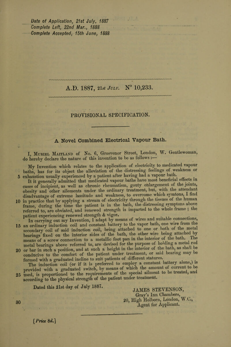 Date ot Application, 21st July, 1887 Complete Left, 22nd Mar., 1888 Complete Accepted, 15th June, 1888 A.D. 1887, 21st July. N° 10,233. PROVISIONAL SPECIFICATION. A Novel Combined Electrical Vapour Bath. * I, Muriel Maitland of No. 6, Grosvenor Street, London, W. Gentlewoman, do hereby declare the nature ot this invention to he as follows : My Invention which relates to the application of electricity to medicated vapour baths, has for its object the alleviation of the distressing feelings of weakness or 5 exhaustion usually experienced by a patient after having had a vapour hath. It it generally admitted that medicated vapour baths have most beneficial effects in cases of incipient, as well as chronic rheumatism, gouty enlargement of the joints, obesity and other ailements under the ordinary treatment, but, with the attendant disadvantage of extreme lassitude and weakness, to overcome which s) nitons, n< 10 in practice that by applying a stream of electricity through the tissues ot the human frame, during the time the patient is in the bath, the distressing symptons above referred to, are obviated, and renewed strength is imparted to the whole frame ; the patient experiencing renewed strength & vigor, # In carrying out my Invention, 1 adapt by means of wires and suitable connections, 15 an ordinary induction coil and constant battery to the vapor bath, one wire from the secondary coil of said induction coil, being attached to one or both of the metal bearings fixed on the interior sides of the bath, the other wire being attached by means of a screw connection to a metallic foot pan in the interior of the bath. I he metal bearings above referred to, are devised for the purpose ot holding a metal rod 20 or bar in such a position, and at such a height in the interior of the bath, as shad be conducive to the comfort of the patient under treatment, or said bearing may be formed with a graduated incline to suit patients ot different statures. The induction coil (or if it is preferred to employ a constant battery alone,) is provided with a graduated switch, by means of which the amount of current to bo 25 used, is proportioned to the requirements of the special ailment to be treated, an according to the physical strength of the patient under treatment. Dated this 21st day of July 1887. 30 JAMES STEVENSON, Gray’s Inn Chambers, 20, High Holborn, London, W.C, Agent for Applicant, [ Price 8d.]