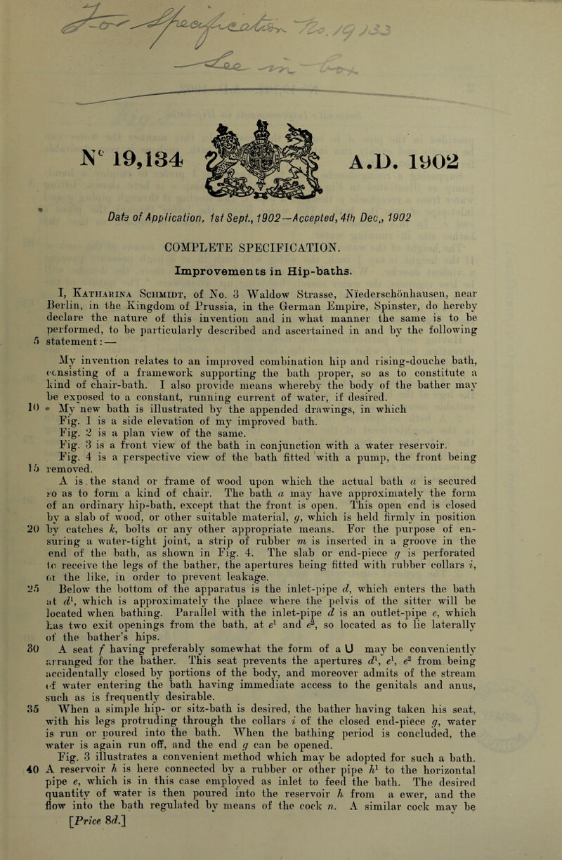 A.D. 1U02 Date of Application, 1st Sept., 1902—Accepted, 4th Deo,, 1902 COMPLETE SPECIFICATION. Improvements in Hip-baths. I, Katiiakina Schmidt, of No. 3 Waldow Strasse, Niederschonhausen, near Berlin, in the Kingdom of Prussia, in the German Empire, Spinster, do hereby declare the nature of this invention and in what manner the same is to he performed, to be particularly described and ascertained in and by the following 5 statement: — My invention relates to an improved combination hip and rising-douche bath, consisting of a framework supporting the bath proper, so as to constitute a kind of chair-bath. I also provide means whereby the body of the bather may be exposed to a constant, running current of water, if desired. B) • My new bath is illustrated by the appended drawings, in which Fig. 1 is a side elevation of my improved bath. Fig. 2 is a plan view of the same. Fig. 3 is a front view of the bath in conjunction with a water reservoir. Fig. 4 is a perspective view of the bath fitted with a pump, the front being Id removed. A is the stand or frame of wood upon wThich the actual bath a is secured so as to form a kind of chair. The bath a may have approximately the form of an ordinary hip-bath, except that the front is open. This open end is closed by a slab of wood, or other suitable material, g, which is held firmly in position 20 by catches k, bolts or any other appropriate means. For the purpose of en¬ suring a water-tight joint, a strip of rubber m is inserted in a groove in the end of the bath, as shown in Fig. 4. The slab or end-piece g is perforated io receive the legs of the bather, the apertures being fitted with rubber collars i, oi the like, in order to prevent leakage. 2.5 Belowr the bottom of the apparatus is the inlet-pipe d, wThich enters the bath at dl, which is approximately the place where the pelvis of the sitter will be located when bathing. Parallel with the inlet-pipe d is an outlet-pipe e, which has two exit openings from the bath, at el and e2, so located as to lie laterally of the bather's hips. 30 A seat f having preferably somewhat the form of a U may be conveniently arranged for the bather. This seat prevents the apertures dl, e1, e2 from being accidentally closed by portions of the body, and moreover admits of the stream of water entering the bath having immediate access to the genitals and anus, such as is frequently desirable. 35 When a simple hip- or sitz-bath is desired, the bather having taken his seat, is run or poured into the bath. When the bathing period is concluded, the water is again run off, and the end g can be opened. Fig. 3 illustrates a convenient method which may be adopted for such a bath. 40 A reservoir h is here connected by a rubber or other pipe h1 to the horizontal pipe e, wdiich is in this case employed as inlet to feed the bath. The desired quantity of wrater is then poured into the reservoir h from a ewer, and the flow into the bath regulated by means of the cock n. A similar cock mav be [Price 8d.] N° 19,134