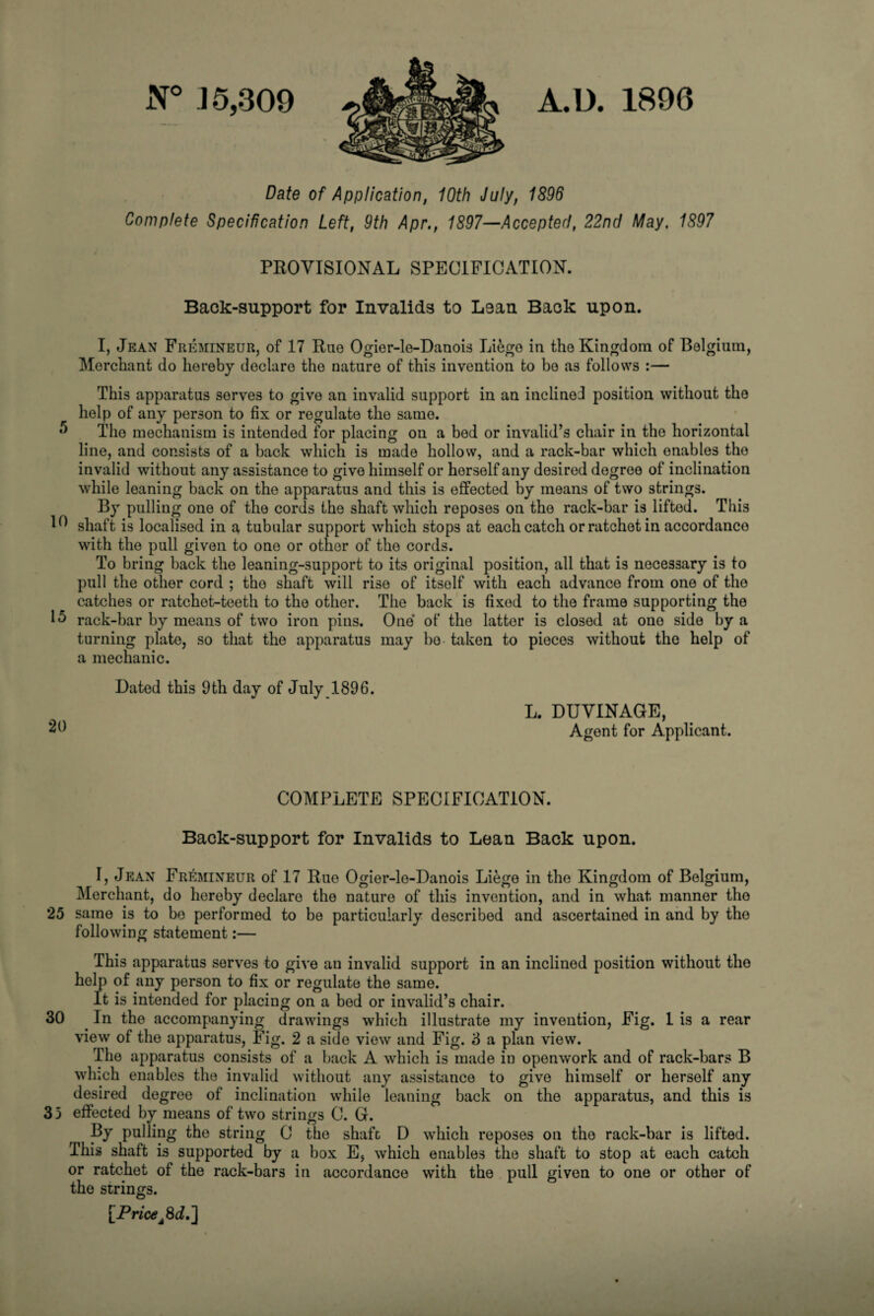 A.D. 1896 N° J 5,309 Date of Application, 10th July, 1896 Complete Specification Left, 9th Apr., 1897—Accepted, 22nd May. 1897 PROVISIONAL SPECIFICATION. Back-support for Invalids to Lean Back upon. I, Jean Fremineur, of 17 Ruo Ogior-le-Danois Liege in tho Kingdom of Bolgium, Merchant do hereby declare tho nature of this invention to bo as follows :— This apparatus serves to give an invalid support in an inclined position without the help of any person to fix or regulate the same. 5 The mechanism is intended for placing on a bod or invalid’s chair in the horizontal line, and consists of a back which is made hollow, and a rack-bar which enables tho invalid without any assistance to give himself or herself any desired degree of inclination while leaning back on the apparatus and this is effected by means of two strings. By pulling one of the cords the shaft which reposes on tho rack-bar is lifted. This 1^ shaft is localised in a tubular support which stops at each catch or ratchet in accordance with the pull given to one or other of the cords. To bring back the leaning-support to its original position, all that is necessary is to pull the other cord ; the shaft will rise of itself with each advance from one of tho catches or ratchet-teeth to the other. The back is fixed to the frame supporting tho 15 rack-bar by means of two iron pins. One of the latter is closed at one side by a turning plate, so that the apparatus may bo taken to pieces without the help of a mechanic. Dated this 9 th day of July 1896. 20 L. DUVINAGE, Agent for Applicant. COMPLETE SPECIFICATION. Back-support for Invalids to Lean Back upon. I, Jean Fremineur of 17 Rue Ogier-le-Danois Liege in the Kingdom of Belgium, Merchant, do hereby declare the nature of this invention, and in what manner tho 25 same is to be performed to be particularly described and ascertained in and by tho following statement:— This apparatus serves to give an invalid support in an inclined position without tho help of any person to fix or regulate the same. It is intended for placing on a bed or invalid’s chair. 30 In the accompanying drawings which illustrate my invention, Fig. 1 is a rear view of the apparatus, Fig. 2 a side view and Fig. 3 a plan view. The apparatus consists of a back A which is made in openwork and of rack-bars B which enables the invalid without any assistance to give himself or herself any desired degree of inclination while leaning back on the apparatus, and this is 3 3 effected by means of two strings C. G. By pulling the string C the shaft D which reposes on tho rack-bar is lifted. This shaft is supported by a box E, which enables the shaft to stop at each catch or ratchet of the rack-bars in accordance with the pull given to one or other of the strings. [Price fid.]