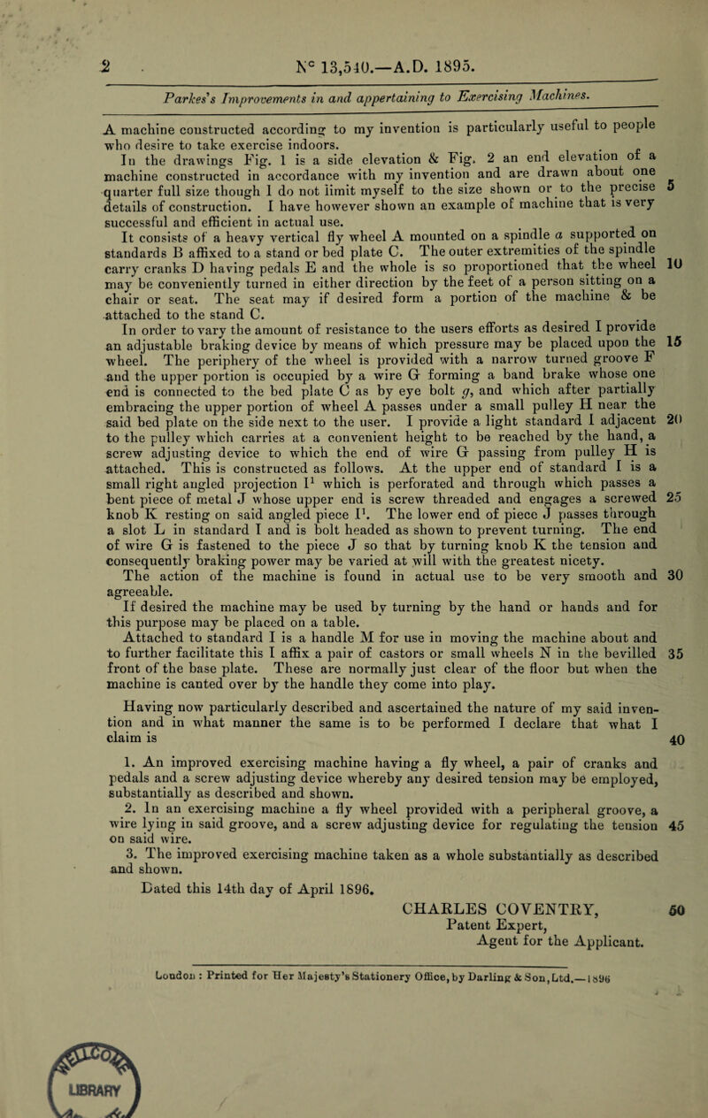 Parkes's Improvements in and appertaining to Exercising Machines. _ A machine constructed according to my invention is particularly useful to people who desire to take exercise indoors. In the drawings Fig. 1 is a side elevation & Fig. 2 an end elevation or a machine constructed in accordance with my invention and are drawn about one quarter full size though 1 do not limit myself to the size shown or to the precise 5 details of construction. I have however shown an example of machine that isveiy successful and efficient in actual use. It consists of a heavy vertical fly wheel A mounted on a spindle a supported on standards B affixed to a stand or bed plate C. The outer extremities of the spindle carry cranks D having pedals E and the whole is so proportioned that the wheel 10 may be conveniently turned in either direction by the feet of a person sitting on a chair or seat. The seat may if desired form a portion of the machine & be attached to the stand C. In order to vary the amount of resistance to the users efforts as desired I provide an adjustable braking device by means of which pressure may be placed upon the 15 wheel. The periphery of the wTheel is provided with a narrow turned groove F and the upper portion is occupied by a wire Gr forming a band brake whose one end is connected to the bed plate C as by eye bolt g, and which after partially embracing the upper portion of wheel A passes under a small pulley H near the said bed plate on the side next to the user. I provide a light standard I adjacent 20 to the pulley which carries at a convenient height to be reached by the hand, a screw adjusting device to which the end of wire G passing from pulley H is attached. This is constructed as follows. At the upper end of standard I is a small right angled projection I1 which is perforated and through which passes a bent piece of metal J whose upper end is screw threaded and engages a screwed 25 knob K resting on said angled piece I1. The lower end of piece J passes through a slot L in standard I and is bolt headed as shown to prevent turning. The end of wire G is fastened to the piece J so that by turning knob K the tension and consequently braking power may be varied at will with the greatest nicety. The action of the machine is found in actual use to be very smooth and 30 agreeable. If desired the machine may be used by turning by the hand or hands and for this purpose may be placed on a table. Attached to standard I is a handle M for use in moving the machine about and to further facilitate this I affix a pair of castors or small wheels N in the bevilled 35 front of the base plate. These are normally just clear of the floor but when the machine is canted over by the handle they come into play. Having now particularly described and ascertained the nature of my said inven¬ tion and in what manner the same is to be performed I declare that what I claim is 40 1. An improved exercising machine having a fly wheel, a pair of cranks and pedals and a screw adjusting device whereby any desired tension may be employed, substantially as described and shown. 2. In an exercising machine a fly wheel provided with a peripheral groove, a wire lying in said groove, and a screw adjusting device for regulating the teusion 45 on said wire. 3. The improved exercising machine taken as a whole substantially as described and shown. Dated this 14th day of April 1896. CHARLES COVENTRY, 50 Patent Expert, Agent for the Applicant. London : Printed for Her Majesty’s Stationery Office,by Darling & Son,Ltd._ls9tj LIBRARY L. A
