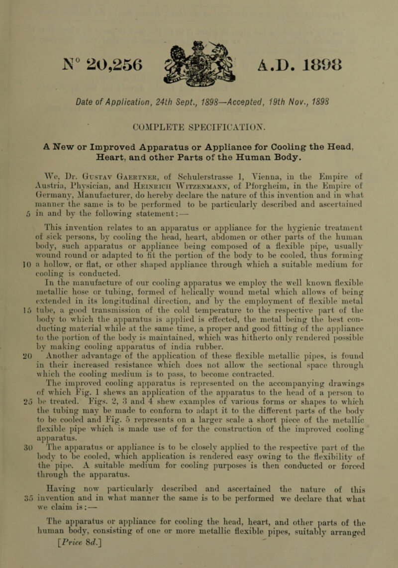 N° 20,256 A.D. 1898 Date of Application, 24th Sept., 1898—Accepted, 19th Nov., 1898 COMPLETE SPECIFICATI()X A New or Improved Apparatus or Appliance for Cooling the Head, Heart, and other Parts of the Human Body. We, Dr. Gustav Gaertner, of Schulerstrasse 1, Vienna, in the Empire of Austria, Physician, and Heinrich Witzenmanx, of Pforgheim, in tin1 Empire of Germany, Manufacturer, do hereby declare the nature of this invention and in what manner the same is to be performed to be particularly described and ascertained 5 in and bv the following statement: This invention relates to an apparatus or appliance for the hygienic treatment of sick jiersons, by cooling the head, heart, abdomen or other parts of the human body, such apparatus or appliance being composed of a flexible pipe, usually wound round or adapted to fit the portion of the body to be cooled, thus forming 10 a hollow, or Hat, or other shaped appliance through which a suitable medium for cooling is conducted. In the manufacture of our cooling apparatus we employ the well known flexible metallic hose or tubing, formed of helically wound metal which allows of being extended in its longitudinal direction, and by the employment of flexible metal 15 tube, a good transmission of the cold temperature to the respective part of the body to which the apparatus is applied is effected, the metal being the best con¬ ducting material while at the same time, a proper and good fitting of the appliance to the portion of the body is maintained, which was hitherto only rendered possible by making cooling apparatus of india rubber. 20 Another advantage of the application of these flexible metallic pipes, is found in their increased resistance which does not allow the sectional space through which the cooling medium is to pass, to become contracted. The improved cooling apparatus is represented on the accompanying drawings of which Fig. 1 shews an application of the apparatus to the head of a person to 25 be treated. Figs. 2, 8 and 4 shew example's of various forms or shapes to which the tubing may be made to conform to adapt it to the different parts of the body to be cooled and Fig. 5 represents on a larger scale a short piece of the metallic flexible pipe which is made use of for the construction of the improved cooling apparatus. 30 The apparatus or appliance is to be closely applied to the respective part of the body to be cooled, which application is rendered easy owing to the flexibility of the pipe. A suitable medium for cooling purposes is then conducted or forced through the apparatus. Having now particularly described and ascertained the nature of this 35 invention and in what manner the same is to be performed we declare that what we claim is: — The apparatus or appliance for cooling the head, heart, and other parts of the human body, consisting of one or more metallic flexible pipes, suitably arranged [Price St/.]