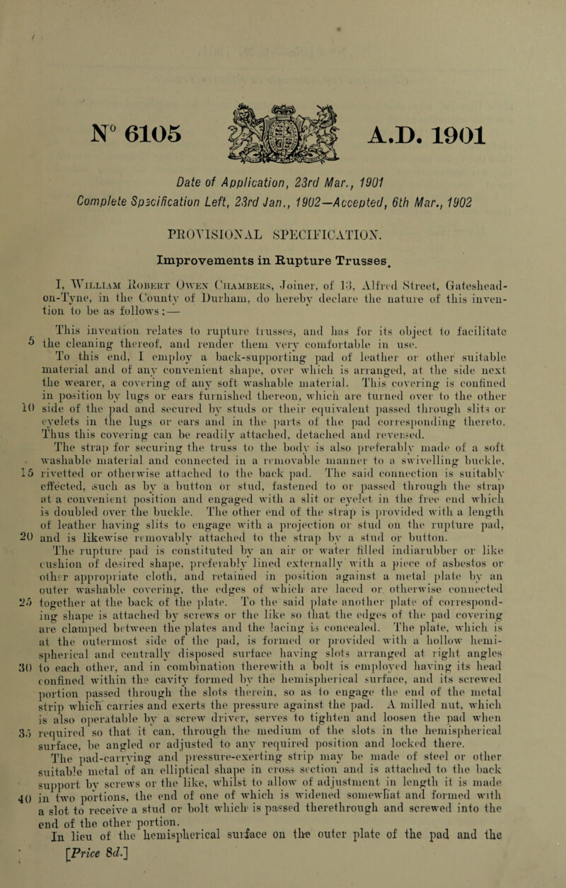 A.D. 1901 N° 6105 Date of Application, 23rd Mar., 1901 Complete Spscification Left, 23rd Jan., 1902— Accepted, 6th Mar., 1902 i() PROVISIONAL SPECIFICATION. Improvements in Rupture Trusses. I, William Robert Owen Chambers, Joiner, of 13, Alfred Street, Gateshead- on-Tyne, in the County of Durham, do hereby declare the nature of* this inyen- tion to be as follows ; — This invention relates to rupture trusses, and has for its object to facilitate 0 the cleaning thereof, and render them very comfortable in use. To this end, I employ a back-supporting* pad of leather or other suitable material and of any convenient shape, over which is arranged, at the side next the wearer, a covering of any soft washable material. This covering is confined in position by lugs or ears furnished thereon, which are turned over to the other side of the pad and secured by studs or their equivalent passed through slits or eyelets in the lugs or ears and in the parts of the pad corresponding thereto. Thus this covering can be readily attached, detached and reversed. The strap for securing the truss to the body is also preferably made of a soft washable material and connected in a removable manner to a swivelling buckle, 15 rivetted or otherwise attached to the back pad. The said connection is suitably effected, isucli as by a button or stud, fastened to or passed through the strap at a convenient position and engaged with a slit or eyelet in the free end which is doubled over the buckle. The other end of the strap is provided with a length of leather having slits to engage with a projection or stud on the rupture pad, and is likewise removably attached to the strap by a stud or button. The rupture pad is constituted by an air or water filled indiarubber or like cushion of desired shape, preferably lined externally with a piece of asbestos or other appropriate cloth, and retained in position against a metal plate by an outer washable covering, the edges of which are laced or. otherwise connected tj O together at the back of the plate. To the said plate another plate of eorrespond- 20 2i) ing shape is attached bv screws or the like so that the edges of the pad covering are clamped between the plates and the lacing is concealed. The plate, which is at the outermost side of the pad, is formed or provided with a hollow hemi¬ spherical and centrally disposed surface having slois arranged at right angles 30 to each other, and in combination therewith a bolt is employed having its head confined within the cavity formed by the hemispherical surface, and its screwed portion passed through the slots therein, so as to engage the end of the metal strip which carries and exerts the pressure against the pad. A milled nut, which is also operatable by a screw driver, serves to tighten and loosen the pad when 35 required so that it can, through the medium of the slots in the hemispherical surface, be angled or adjusted to any required position and locked there. The pad-carrving and pressure-exerting strip may be made of steel or other suitable metal of an elliptical shape in cross section and is attached to the back support by screws or the like, whilst to allow of adjustment in length it is made 40 in two portions, the end of one of which is widened somewhat and formed with a slot to receive a stud or bolt which is passed therethrough and screwed into the end of the other portion. In lieu of the hemispherical surface on the outer plate of the pad and the [Price 8cl]