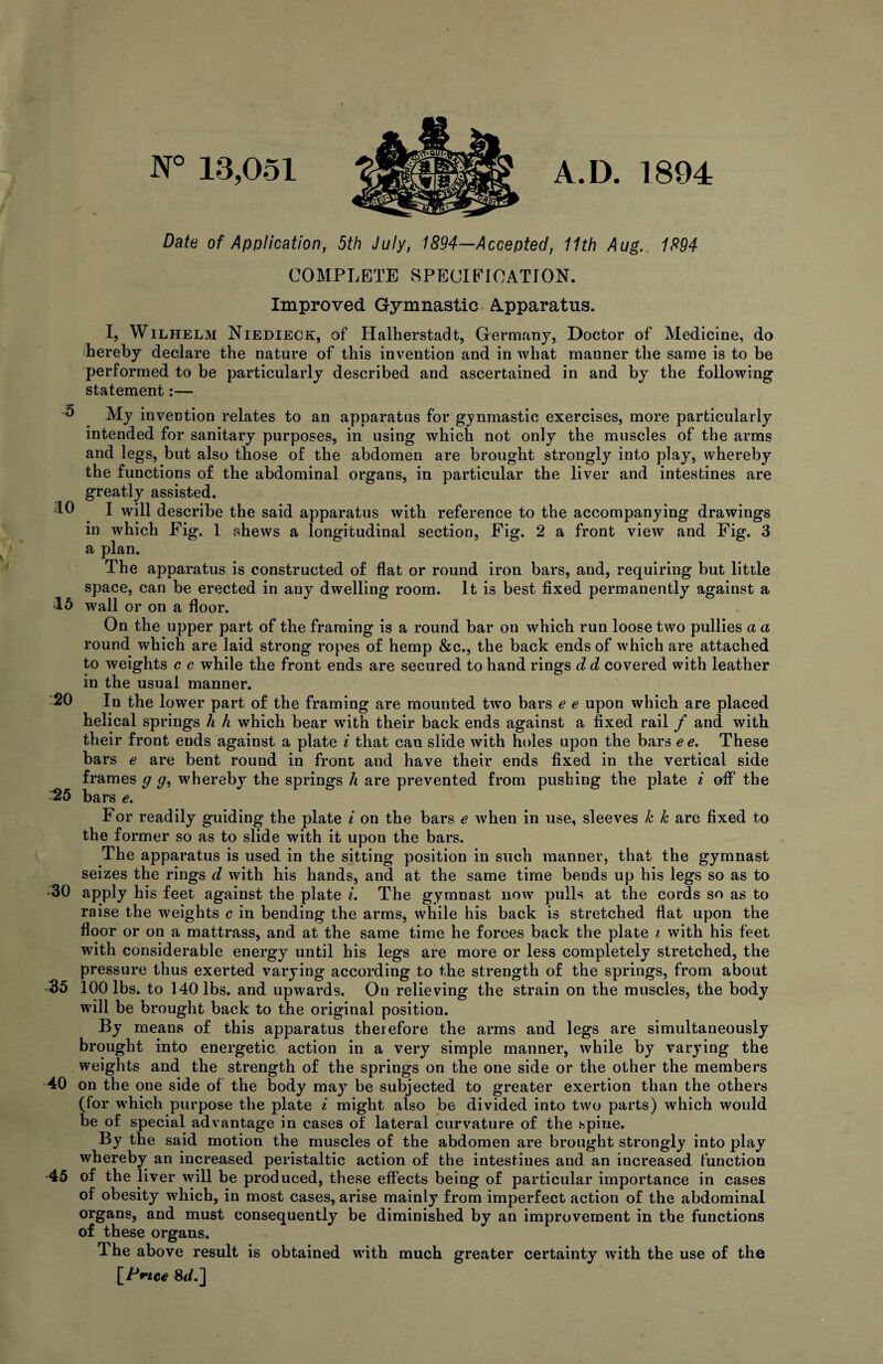 N° 13,051 A.D. 1894 Date of Application, 5th July, 1894—Accepted, 11th Aug., 1894 COMPLETE SPECIFICATION. Improved Gymnastic Apparatus. I, Wilhelm Niedieck, of Halherstadt, Germany, Doctor of Medicine, do (hereby declare the nature of this invention and in what manner the same is to be performed to be particularly described and ascertained in and by the following statement:— 5 10 15 20 :25 My invention relates to an apparatus for gynmastic exercises, more particularly intended for sanitary purposes, in using which not only the muscles of the arms and legs, but also those of the abdomen are brought strongly into play, whereby the functions of the abdominal organs, in particular the liver and intestines are greatly assisted. I will describe the said apparatus with reference to the accompanying drawings in which Fig. 1 shews a longitudinal section, Fig. 2 a front view and Fig. 3 a plan. The apparatus is constructed of flat or round iron bars, and, requiring but little space, can be erected in any dwelling room. It is best fixed permanently against a wall or on a floor. On the upper part of the framing is a round bar on which run loose two pullies a a round which are laid strong ropes of hemp &c., the back ends of which are attached to weights c c while the front ends are secured to hand rings d d covered with leather in the usual manner. In the lower part of the framing are mounted two bars e e upon which are placed helical springs h h which bear with their back ends against a fixed rail / and with their front ends against a plate i that can slide with holes upon the bars e e. These bars e are bent round in front and have their ends fixed in the vertical side frames g g, whereby the springs h are prevented from pushing the plate i off the bars e. For readily guiding the plate i on the bars e when in use, sleeves k k are fixed to the former so as to slide with it upon the bars. The apparatus is used in the sitting position in such manner, that the gymnast seizes the rings d with his hands, and at the same time bends up his legs so as to •30 apply his feet against the plate i. The gymnast now pulls at the cords so as to raise the weights c in bending the arms, while his back is stretched flat upon the floor or on a mattrass, and at the same time he forces back the plate i with his feet with considerable energy until his legs are more or less completely stretched, the pressure thus exerted varying according to the strength of the springs, from about ■35 100 lbs. to 140 lbs. and upwards. On relieving the strain on the muscles, the body will be brought back to the original position. By means of this apparatus therefore the arms and legs are simultaneously brought into energetic action in a very simple manner, while by varying the weights and the strength of the springs on the one side or the other the members 40 on the one side of the body may be subjected to greater exertion than the others (for which purpose the plate i might also be divided into two parts) which would be of special advantage in cases of lateral curvature of the spine. By the said motion the muscles of the abdomen are brought strongly into play whereby an increased peristaltic action of the intestiues and an increased function -45 of the liver will be produced, these effects being of particular importance in cases of obesity which, in most cases, arise mainly from imperfect action of the abdominal organs, and must consequently be diminished by an improvement in the functions of these organs. The above result is obtained with much greater certainty with the use of the [Prtce 8<L]