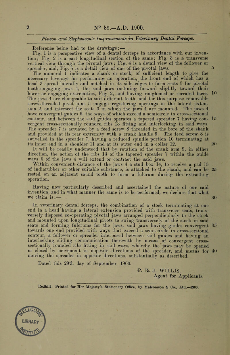 2 N° 89.—A.D. 1900. Pinson and Stephensons Improvements in Veterinary Dental Forceps. Reference being bad to the drawings: — Fig. 1 is a perspective view of a dental forceps in accordance with onr inven¬ tion ; Fig. 2 is a part longitudinal section of the same; Fig. 3 is a transverse vertical view through the pivotal jaws; Fig. 4 is a detail view of the follower or spreader, and, Fig. 5 is a detail view of one of the pivotal jaws. /> The numeral 1 indicates a shank or stock, of sufficient length to give the necessary leverage for performing an operation, the front end of which has a head 2 spread laterally and notched in its side edges to form seats 3 for pivotal tooth-engaging jaws 4, the said jaws inclining forward slightly toward their lower or engaging extremities, Fig. 2, and having roughened or serrated faces. 10 The jaws 4 are changeable to suit different teeth, and for this purpose removable screw-threaded pivot pins 5 engage registering openings in the lateral exten¬ sion 2, and intersect the seats 3 in which the jaws 4 are mounted. The jaws 4 have convergent guides 6, the ways of which exceed a semicircle in cross-sectional contour, and between the said guides operates a tapered spreader T having con- 1/5 vergent. cross-sectionally rounded ribs 13 fitting and interlocking in said ways. The spreader 7 is actuated by a feed screw 8 threaded in the bore of the shank and provided at its rear extremity with a crank handle 9. The feed screw 8 is swivelled in the spreader 7, having a reduced spindle portion 10 terminating at its inner end in a shoulder 11 and at its outer end in a collar 12. 20 It will be readily understood that by rotation of the crank arm 9, in either direction, the action of the ribs 13 of the tapered spreader 7 within the guide ways 6 of the jaws 4 will extend or contract the said jaws. Within convenient distance of the jaws 4 a stud box 14, to receive a pad 15 of indiarubber or other suitable substance, is attached to the shank, and can be 25 rested on an adjacent sound tooth to form a fulcrum during the extracting operation. Having now particularly described and ascertained the nature of our said invention, and in what manner the same is to be performed, we declare that what we claim is;— 30 In veterinary dental forceps, the combination of a stock terminating at one end in a head having a lateral extension provided with transverse seats, trans¬ versely disposed co-operating pivotal jaws arranged perpendicularly to the stock and mounted upon longitudinal pivots to swing transversely of the stock in said seats and forming fulcrums for the jaws, said jaws having guides convergent 35 towards one end provided with ways that exceed a semi-circle in cross-sectional contour, a follower or spreader interposed between said guides and having an interlocking sliding communication therewith by means of convergent cross- sectionally rounded ribs fitting in said ways, whereby the jaws may be opened or closed by movement in opposite directions of the spreader, and means for 40 moving the spreader in opposite directions, substantially as described. Dated this 29th day of September 1900. >P. R, J. WILLIS, Agent for Applicants. Redhill: Printed for Her Majesty's Stationery Office, by Malcomson & Co., Ltd.—1900. LIBRARV