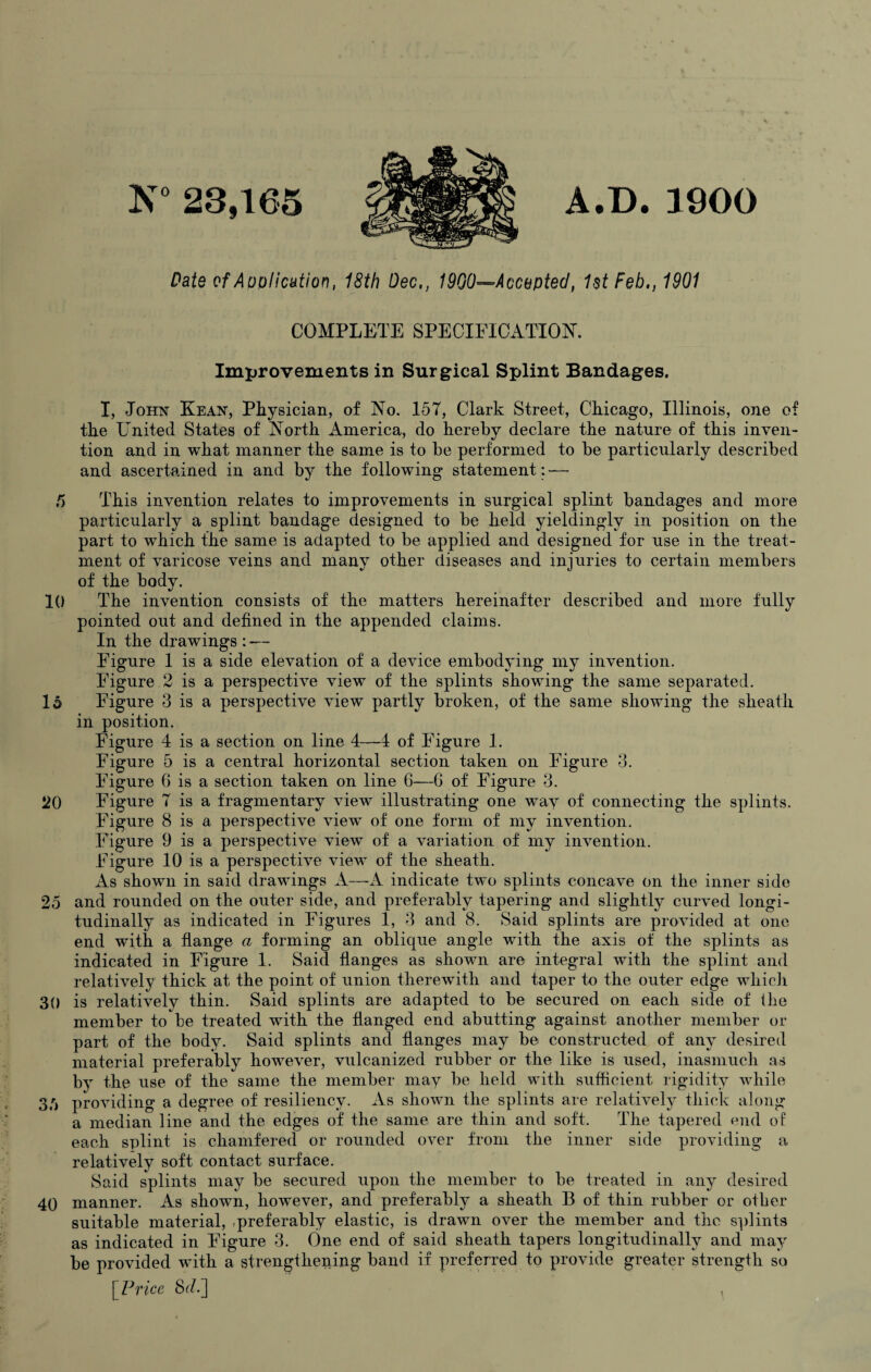 A.D. 1900 N° 23,165 Date of Application, 18th Dec,, 1900—Accepted, 1st Feb,, 1901 COMPLETE SPECIFICATION. Improvements in Surgical Splint Bandages. I, John Kean, Physician, of No. 157, Clark Street, Chicago, Illinois, one of the United States of North America, do hereby declare the nature of this inven¬ tion and in what manner the same is to be performed to be particularly described and ascertained in and by the following statement: — f) This invention relates to improvements in surgical splint bandages and more particularly a splint bandage designed to be held yieldingly in position on the part to which the same is adapted to be applied and designed for use in the treat¬ ment of varicose veins and many other diseases and injuries to certain members of the body. 10 The invention consists of the matters hereinafter described and more fully pointed out and defined in the appended claims. In the drawings : -— Figure 1 is a side elevation of a device embodying my invention. Figure 2 is a perspective view of the splints showing the same separated. 16 Figure 3 is a perspective view partly broken, of the same showing the sheath in position. Figure 4 is a section on line 4—4 of Figure 1. Figure 5 is a central horizontal section taken on Figure 3. Figure 6 is a section taken on line 6—6 of Figure 3. 20 Figure 7 is a fragmentary view illustrating one way of connecting the splints. Figure 8 is a perspective view of one form of my invention. Figure 9 is a perspective view of a variation of my invention. Figure 10 is a perspective view of the sheath. As shown in said drawings A—A indicate two splints concave on the inner side 25 and rounded on the outer side, and preferably tapering and slightly curved longi¬ tudinally as indicated in Figures 1, 3 and 8. Said splints are provided at one end with a flange a forming an oblique angle with the axis of the splints as indicated in Figure 1. Said flanges as shown are integral with the splint and relatively thick at the point of union therewith and taper to the outer edge which 30 is relatively thin. Said splints are adapted to be secured on each side of the member to be treated with the flanged end abutting against another member or part of the body. Said splints and flanges may be constructed of any desired material preferably however, vulcanized rubber or the like is used, inasmuch as by the use of the same the member may be held with sufficient rigidity while 36 providing a degree of resiliency. As shown the splints are relatively thick along a median line and the edges of the same are thin and soft. The tapered end of each splint is chamfered or rounded over from the inner side providing a relatively soft contact surface. Said splints may be secured upon the member to be treated in any desired 40 manner. As shown, however, and preferably a sheath B of thin rubber or other suitable material, preferably elastic, is drawn over the member and the splints as indicated in Figure 3. One end of said sheath tapers longitudinally and may be provided with a strengthening band if preferred to provide greater strength so [Price 8c/.]