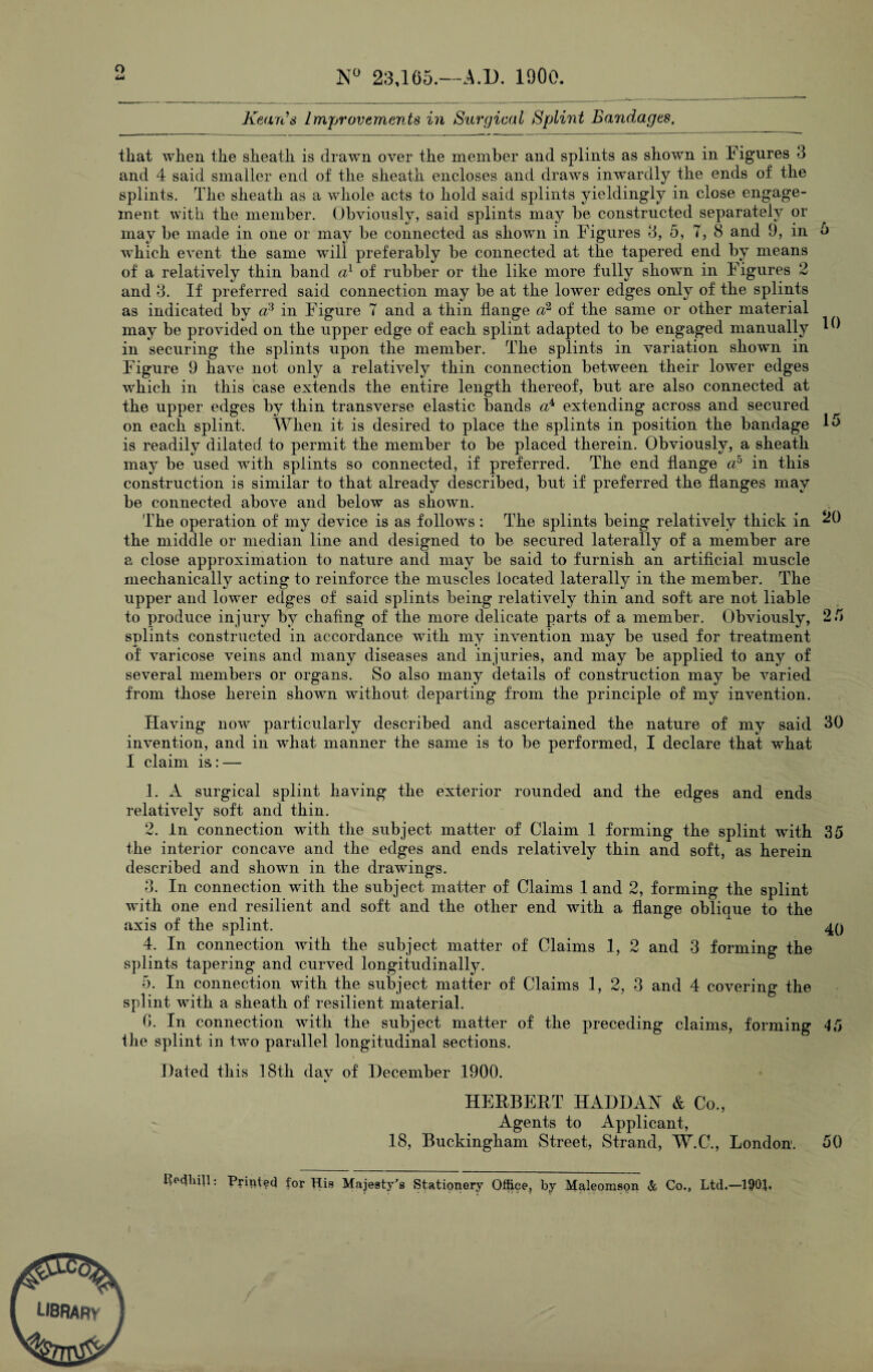 Q N° 23,165.—A.D. 1900 Kean's Improvements in Surgical Splint Bandages, that when the sheath is drawn over the member and splints as shown in Figures 3 and 4 said smaller end of the sheath encloses and draws inwardly the ends of the splints. The sheath as a whole acts to hold said splints yieldingly in close engage¬ ment with the member. Obviously, said splints may be constructed separately or may be made in one or may be connected as shown in Figures 3, 5, 7, 8 and 9, m o which event the same will preferably be connected at the tapered end by means of a relatively thin band a1 of rubber or the like more fully shown in Figures 2 and 3. If preferred said connection may be at the lower edges only of the splints as indicated by a3 in Figure 7 and a thin flange a2 of the same or other material may be provided on the upper edge of each splint adapted to be engaged manually 16 in securing the splints upon the member. The splints in variation shown in Figure 9 have not only a relatively thin connection between their lower edges which in this case extends the entire length thereof, but are also connected at the upper edges by thin transverse elastic bands a4, extending across and secured on each splint. When it is desired to place the splints in position the bandage 15 is readily dilated to permit the member to be placed therein. Obviously, a sheath may be used with splints so connected, if preferred. The end flange -a5 in this construction is similar to that already described, but if preferred the flanges may be connected above and below as shown. The operation of my device is as follows : The splints being relatively thick in ^0 the middle or median line and designed to be secured laterally of a member are a close approximation to nature and may be said to furnish an artificial muscle mechanically acting to reinforce the muscles located laterally in the member. The upper and lower edges of said splints being relatively thin and soft are not liable to produce injury by chafing of the more delicate parts of a member. Obviously, 2.7 splints constructed in accordance with my invention may be used for treatment of varicose veins and many diseases and injuries, and may be applied to any of several members or organs. So also many details of construction may be varied from those herein shown without departing from the principle of my invention. Having now particularly described and ascertained the nature of my said 30 invention, and in what manner the same is to be performed, I declare that what I claim is: — 1. A surgical splint having the exterior rounded and the edges and ends relatively soft and thin. 2. In connection with the subject matter of Claim 1 forming the splint with 35 the interior concave and the edges and ends relatively thin and soft, as herein described and shown in the drawings. 3. In connection with the subject matter of Claims 1 and 2, forming the splint with one end resilient and soft and the other end with a flange oblique to the axis of the splint. A 40 4. In connection with the subject matter of Claims 1, 2 and 3 forming the splints tapering and curved longitudinally. 5. In connection with the subject matter of Claims 1, 2, 3 and 4 covering the splint with a sheath of resilient material. 0. In connection with the subject matter of the preceding claims, forming 45 ihe splint in two parallel longitudinal sections. Dated this 18th dav of December 1900. HERBERT HADDAN & Co., Agents to Applicant, 18, Buckingham Street, Strand, W.C., London. 50 IFcPull: Printed for Mis Majesty’s Stationery Office, by Maleomson & Co., Ltd.—190}. LIBRARy