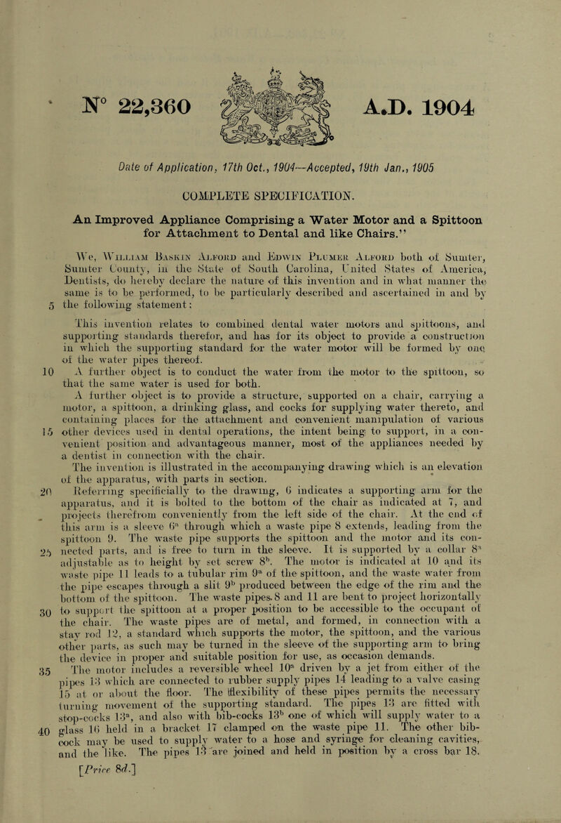 N° 22,360 A.D. 1904 * Date of Application, 17th Oct., 1904—Accepted, 19th Jan., 1905 COMPLETE; SPECIFICATION. An Improved Appliance Comprising a Water Motor and a Spittoon for Attachment to Dental and like Chairs.” We, William Baskin Alford and Edwin Pllmer Alford both of Sumter, Sumter County, in the State of South Carolina, United States of America, Dentists, do hereby declare the nature of this invention and in what manner the same is to be performed, to be particularly described and ascertained in and by 5 the following statement; This invention relates to* combined dental water motors and spittoons, and supporting standards therefor, and has for its object to provide a construction in which the supporting standard for the water motor will be formed by one- of the water pipes thereof. 10 A further object is to conduct the water from the motor to* the spittoon, so that the same water is used for both. A further object is to* provide a structure/supported on a chair, carrying a motor, a spittoon, a drinking glass, and cocks for supplying water thereto, and containing places for the attachment and convenient manipulation of various 15 other devices used in dental operations, the intent being* to support, in a con¬ venient position and advantageous manner, most of the appliances needed by a dentist in connection with the chair. The invention is illustrated in the accompanying drawing which is an elevation of the apparatus, with parts in section. 20 Referring specificially to the drawing, 6 indicates a supporting arm for the apparatus, and it is bolted to the bottom of the chair as indicated at T, and projects therefrom conveniently from the left side of the chair. At the end of this arm is a sleeve Ga through which a waste pipe 8 extends, leading from the spittoon 9. The waste pipe supports the spittoon and the motor and its con- 2.*> needed parts, and is free to turn in the sleeve. It is supported by a collar 8a adjustable as to height by set screw 8b. The motor is indicated at 10 and its waste pipe 11 leads to a tubular rim 9a of the spittoon, and the waste water from the pipe escapes through a slit 9b produced between the edge of the rim and the bottom of the spittoon. The waste pipes. 8 and 11 are bent to project horizontally 30 to support the spittoon at a proper position to be accessible to the occupant of the chair. The waste pipes are of metal, and formed, in connection with a stay rod 12, a standard which supports the motor, the spittoon, and the various other parts, as such may be turned in the sleeve of the supporting arm to bring the device in proper and suitable position for use, as occasion demands. 35 The motor includes a reversible wheel 10a driven by a jet from either of the pipes 18 which are connected to rubber supply pipes 14 leading to a valve casing 15 at or about the floor. The flexibility of these pipes permits the necessary turning movement of the supporting standard. The pipes 18 are fitted with stop-cocks 13a, and also with bib-cocks 13b one of which will supply water to a 40 glass 16 held in a bracket IT clamped on the waste pipe 11. The other bib¬ cock may be used to supply water to a hose and .syringe, for cleaning cavities, and the like. The pipes 13 are joined and held in position by a cross bar 18. [Price