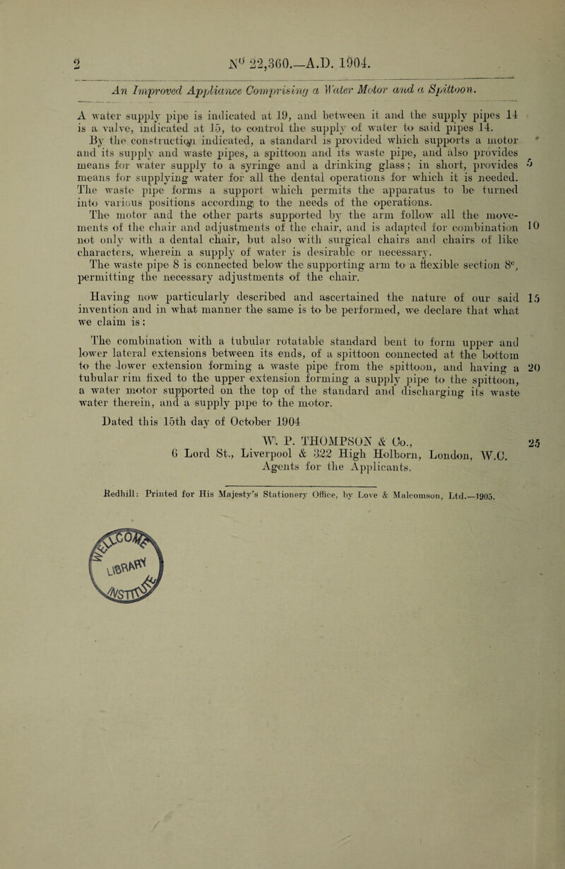 0 JS° 22,360.—A.I). 1904. An Improved Appliance Comprising a Water Motor and a Spittoon. A water supply pipe is indicated at 19, and between it and the supply pipes 11 is a valve, indicated at 15, to control the supply of water to said pipes 14. By the construction indicated, a standard is provided which supports a motor and its supply and waste pipes, a spittoon and its waste pipe, and also provides means for water supply to a syringe and a drinking glass; in short, provides means for supplying water for all the dental operations for which it is needed. The waste pipe forms a support which permits the apparatus to be turned into various positions according to the needs of the operations. The motor and the other parts supported by the arm follow all the move¬ ments of the chair and adjustments of the chair, and is adapted for combination not only with a dental chair, but also with surgical chairs and chairs of' like characters, wherein a supply of water is desirable or necessary. The waste pipe 8 is connected below the supporting arm to' a flexible section 8C, permitting the necessary adjustments of the chair. .0 10 Having now particularly described and ascertained the nature of our said 15 invention and in what manner the same is to be performed, we declare that wliat we claim is; The combination with a tubular rotatable standard bent to form upper and lower lateral extensions between its ends, of a spittoon connected at the bottom to the lower extension forming a waste pipe from the spittoon, and having a 20 tubular rim fixed to the upper extension forming a supply pipe k> the spittoon, a water motor supported on the top of the standard and discharging its waste water therein, and a supply pipe h> the motor. Dated this 15tli day of October 1904 WL P. THOMPSON & Go., 25 0 Lord St., Liverpool & 322 High Holborn, London, W.C. Agents for the Applicants. ifedhill: Printed for His Majesty's Stationery Office, by Love & Malcomson, Ltd.—1905.