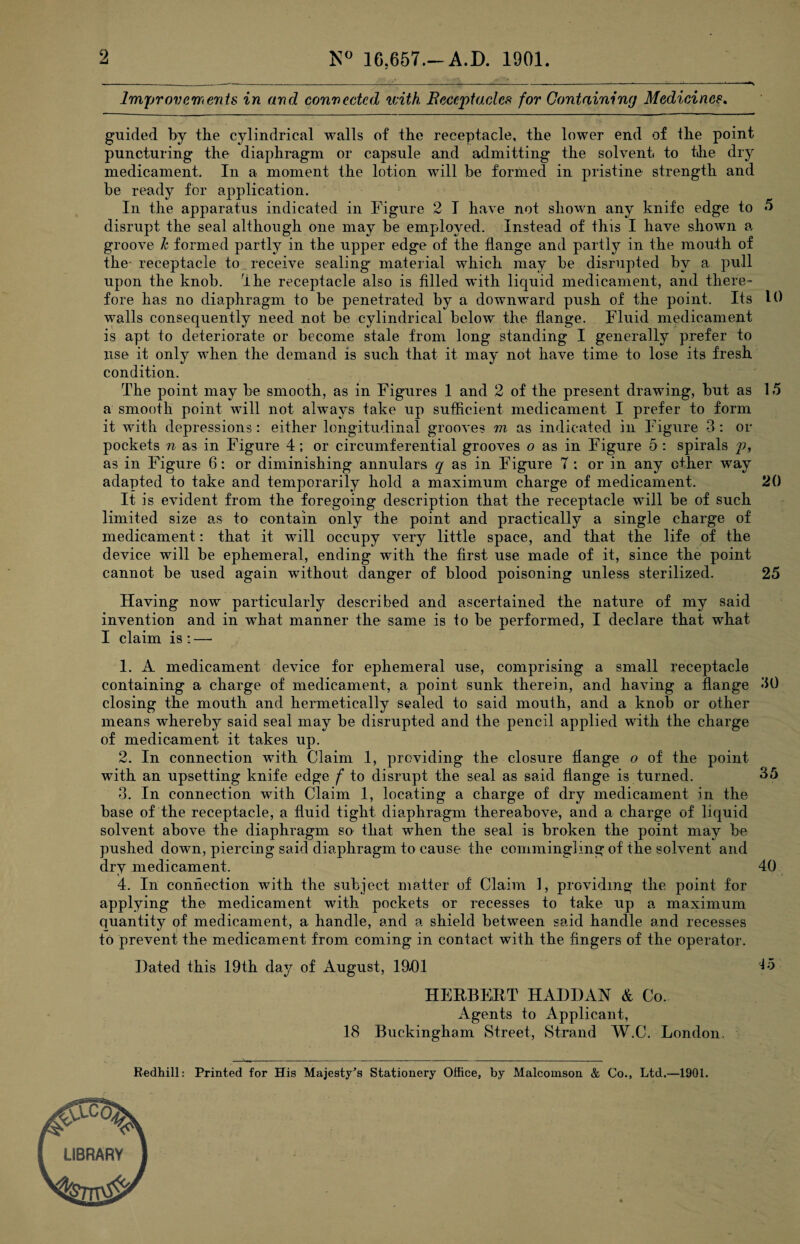 2 N° 16.657.—A.D. 1901. Improvements in and connected with Beccptacles for Containing Medicines. guided by the cylindrical walls of the receptacle, the lower end of the point puncturing the diaphragm or capsule and admitting the solvent, to the dry medicament. In a moment the lotion will be formed in pristine strength and be ready for application. In the apparatus indicated in Figure 2 I have not shown any knife edge to 5 disrupt the seal although one may be employed. Instead of this I have shown a groove h formed partly in the upper edge of the flange and partly in the mouth of the receptacle to receive sealing- material which may be disrupted by a pull upon the knob. The receptacle also is filled with liquid medicament, and there¬ fore has no diaphragm to be penetrated by a downward push of the point. Its 10 walls consequently need not be cylindrical below the flange. Fluid medicament is apt to deteriorate or become stale from long standing I generally prefer to use it only when the demand is such that it may not have time to lose its fresh condition. The point may be smooth, as in Figures 1 and 2 of the present drawing, but as 15 a smooth point will not always take up sufficient medicament I prefer to form it with depressions: either longitudinal grooves m as indicated in Figure 3: or pockets n as in Figure 4; or circumferential grooves o as in Figure 5 : spirals p, as in Figure 6: or diminishing annulars q as in Figure 7 : or in any other way adapted to take and temporarily hold a maximum charge of medicament. 20 It is evident from the foregoing description that the receptacle will be of such limited size as to contain only the point and practically a single charge of medicament: that it will occupy very little space, and that the life of the device will be ephemeral, ending with the first use made of it, since the point cannot be used again without danger of blood poisoning unless sterilized. 25 Having now particularly described and ascertained the nature of my said invention and in what manner the same is to be performed, I declare that what I claim is : — 1. A medicament device for ephemeral use, comprising a small receptacle containing a charge of medicament, a point sunk therein, and having a flange 30 closing the mouth and hermetically sealed to said mouth, and a knob or other means whereby said seal may be disrupted and the pencil applied with the charge of medicament it takes up. 2. In connection with Claim 1, providing the closure flange o of the point with an upsetting knife edge f to disrupt the seal as said flange is turned. 35 3. In connection with Claim 1, locating a charge of dry medicament in the base of the receptacle, a fluid tight diaphragm thereabove, and a charge of liquid solvent above the diaphragm so that when the seal is broken the point may be pushed down, piercing said diaphragm to cause the commingling of the solvent and dry medicament. 40 4. In connection with the subject matter of Claim 1, providing the point for applying the medicament with pockets or recesses to take up a maximum quantity of medicament, a handle, and a shield between said handle and recesses to prevent the medicament from coming in contact with the fingers of the operator. Hated this 19th day of August, 19D1 F5 HERBERT HAHHAN & Co. Agents to Applicant, 18 Buckingham Street, Strand W.C. London. Redhill: Printed for His Majesty’s Stationery Office, by Malcoinson & Co., Ltd.—1901.