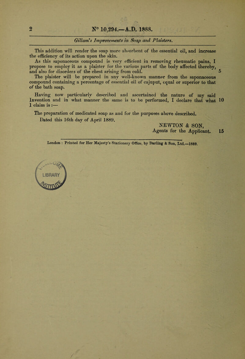 2 N° 10,294.—A.D. 1888. Gillarris Improvements in Soap and Plaister s. This addition will render the soap more absorbent of the essential oil, and increase the efficiency of its action upon the skin. As this saponaceous compound is very efficient in removing rheumatic pains, I propose to employ it as a plaister for the various parts of the body affected thereby, and also for disorders of the chest arising from cold. 5 The plaister will be prepared in any well-known manner from the saponaceous compound containing a percentage of essential oil of cajuput, equal or superior to that of the bath soap. Having now particularly described and ascertained the nature of my said Invention and in what manner the same is to be performed, I declare that what 10 I claim is :— The preparation of medicated soap as and for the purposes above described. Dated this 16th day of April 1889. NEWTON & SON, Agents for the Applicant, 15 London : Printed for Her Majesty’s Stationery Office, by Darling & Son, Ltd.—1889.