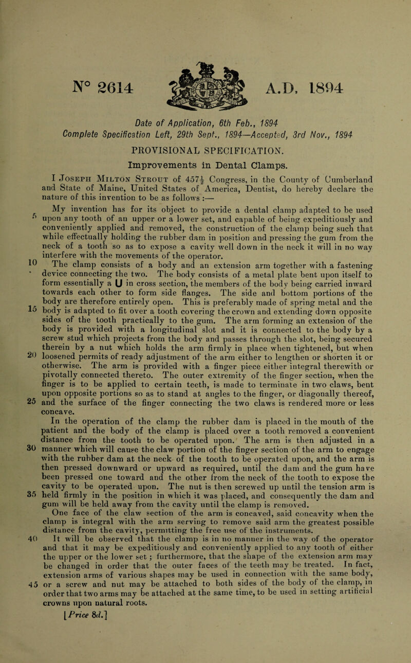 N° 2614 A.D, 1894 Date of Application, 6th Feb., 1894 Complete Specification Left, 29th Sept., 1894—Accepted, 3rd Nov., 1894 PROVISIONAL SPECIFICATION. Improvements in Dental Clamps. I Joseph Milton Strout of 457^ Congress, in the County of Cumberland and State of Maine, United States of America, Dentist, do hereby declare the nature of this invention to be as follows :— My invention has for its object to provide a dental clamp adapted to be used ,F) upon any tooth of an upper or a lower set, and capable of being expeditiously and conveniently applied and removed, the construction of the clamp being such that while effectually holding the rubber dam in position and pressing the gum from the neck of a tooth so as to expose a cavity w7ell down in the neck it will in no way interfere with the movements of the operator. PI The clamp consists of a body and an extension arm together with a fastening device connecting the two. The body consists of a metal plate bent upon itself to form essentially a U id cross section, the members of the body being carried inward towards each other to form side flanges. The side and bottom portions of the body are therefore entirely open. This is preferably made of spring metal and the 15 body is adapted to fit over a tooth covering the crown and extending down opposite sides of the tooth practically to the gum. The arm forming an extension of the body is provided with a longitudinal slot and it is connected to the body by a screw stud which projects from the body and passes through the slot, being secured therein by a nut which holds the arm firmly in place when tightened, but when 20 loosened permits of ready adjustment of the arm either to lengthen or shorten it or otherwise. The arm is provided with a finger piece either integral therewith or pivotally connected thereto. The outer extremity of the finger section, when the finger is to be applied to certain teeth, is made to terminate in two claws, bent upon opposite portions so as to stand at angles to the finger, or diagonally thereof, 25 and the surface of the finger connecting the two claws is rendered more or less concave. In the operation of the clamp the rubber dam is placed in the mouth of the patient and the body of the clamp is placed over a tooth removed a convenient distance from the tooth to be operated upon. The arm is then adjusted in a 30 manner which will cause the clawr portion of the finger section of the arm to engage with the rubber dam at the neck of the tooth to be operated upon, and the arm is then pressed downward or upward as required, until the dam and the gum have been pressed one toward and the other from the neck of the tooth to expose the cavity to be operated upon. The nut is then screwed up until the tension arm is 35 held firmly in the position in which it was placed, and consequently the dam and gum will be held away from the cavity until the clamp is removed. One face of the claw section of the arm is concaved, said concavity wrhen the clamp is integral with the arm serving to remove said arm the greatest possible distance from the cavity, permitting the free use of the instruments. 40 It will be observed that the clamp is in no manner in the wmy of the operator and that it may be expeditiously and conveniently applied to any tooth of either the upper or the lowrer set ; furthermore, that the shape of the extension arm may be changed in order that the outer faces of the teeth may be treated. In fact, extension arms of various shapes may be used in connection with the same body, 45 or a screw and nut may be attached to both sides of the body of the clamp, in order that twro arms may be attached at the same time, to be used in setting artificial crowns upon natural roots. [ Price 8d.]