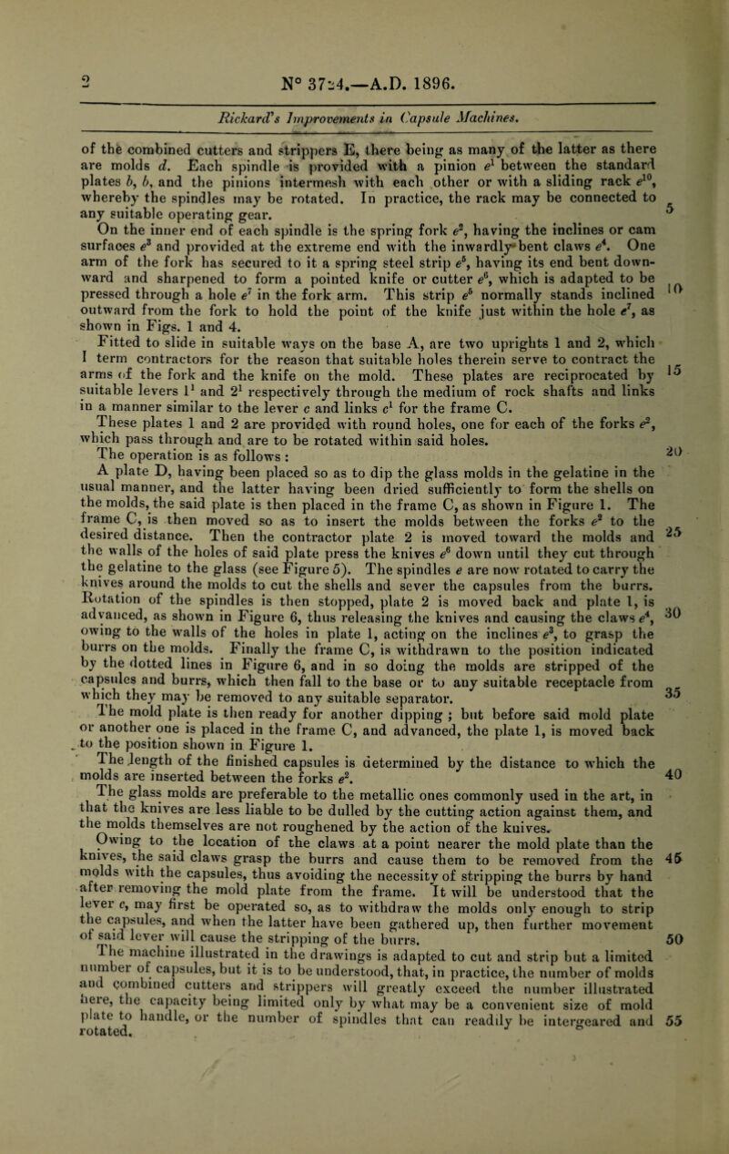 9 Rickard’s Improvements in Capsule Machines. of the combined cutters and strippers E, there being as many of the latter as there are molds d. Each spindle -is provided with a pinion el between the standard plates h, b, and the pinions intermesh with each other or with a sliding rack £10, whereby the spindles may be rotated. In practice, the rack may be connected to any suitable operating gear. On the inner end of each spindle is the spring fork 62, having the inclines or cam surfaces e3 and provided at the extreme end with the inwardly*1 bent claws e4. One arm of the fork has secured to it a spring steel strip e5, having its end bent down¬ ward and sharpened to form a pointed knife or cutter eQ, which is adapted to be pressed through a hole e7 in the fork arm. This strip eh normally stands inclined outward from the fork to hold the point of the knife just within the hole e7, as shown in Figs. 1 and 4. Fitted to slide in suitable ways on the base A, are two uprights 1 and 2, which I term contractors for the reason that suitable holes therein serve to contract the arms of the fork and the knife on the mold. These plates are reciprocated by suitable levers l1 and 21 respectively through the medium of rock shafts and links in a manner similar to the lever c and links c1 for the frame C. These plates 1 and 2 are provided with round holes, one for each of the forks e2, which pass through and are to be rotated within said holes. The operation is as follows : A plate D, having been placed so as to dip the glass molds in the gelatine in the usual manner, and the latter having been dried sufficiently to form the shells on the molds, the said plate is then placed in the frame C, as shown in Figure 1. The frame C, is then moved so as to insert the molds between the forks e2 to the desired distance. Then the contractor plate 2 is moved toward the molds and the walls of the holes of said plate press the knives e6 down until they cut through the gelatine to the glass (see Figure 5). The spindles e are now rotated to carry the knives around the molds to cut the shells and sever the capsules from the burrs. Rotation of the spindles is then stopped, plate 2 is moved back and plate l, is advanced, as shown in Figure 6, thus releasing the knives and causing the claws e4, owing to the walls of the holes in plate 1, acting on the inclines e3, to grasp the burrs on the molds. Finally the frame C, is withdrawn to the position indicated by the dotted lines in Figure 6, and in so doing the molds are stripped of the capsules and burrs, which then fall to the base or to any suitable receptacle from which they may be removed to any suitable separator. Ihe mold plate is then ready for another dipping ; but before said mold plate or another one is placed in the frame C, and advanced, the plate 1, is moved back _ to the position shown in Figure 1. The .length of the finished capsules is determined by the distance to which the molds are inserted between the forks e2. The glass molds are preferable to the metallic ones commonly used in the art, in that the knives are less liable to be dulled by the cutting action against them, and the molds themselves are not roughened by the action of the knives. Owing to the location of the claws at a point nearer the mold plate than the knives, the said claws grasp the burrs and cause them to be removed from the molds with the capsules, thus avoiding the necessity of stripping the burrs by hand after removing the mold plate from the frame. It will be understood that the le\ei c, may first be operated so, as to withdraw the molds only enough to strip wlien the latter have been gathered up, then further movement of said lever will cause the stripping of the burrs. d lie machine illustrated in the drawings is adapted to cut and strip but a limited uumbei of capsules, but it is to be understood, that, in practice, the number of molds and combined cutters and strippers will greatly exceed the number illustrated neie, the capacity being limited only by what may be a convenient size of mold p ate to handle, or the number of spindles that can readily be intergeared and rotated, ‘ J & 5 10 15 20 25 30 35 40 45 50 55