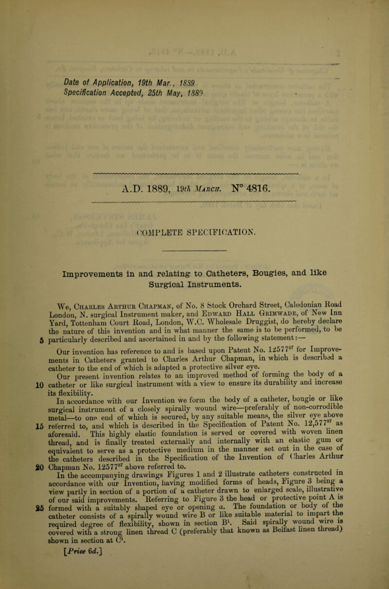 Date of Application, 19th Mar., 18S9 Specification Accepted, 25th May, 1S8f) * A.D. 1889, 19M March. N° 4816. COMPLETE SPECIFICATION. Improvements in and relating1 to Catheters, Bougies, and like Surgical Instruments. We, Charles Arthur Chapman, of No. 8 Stock Orchard Street, Caledonian ltoad London, N. surgical Instrument maker, and Edward Hall Grimwade, of New Inn Yard, Tottenham Court Road, London, W.C. Wholesale Druggist, do hereby declare the nature of this invention and in what manner the same is to be performed, to he 5 particularly described and ascertained in and by the following statement: Our invention has reference to and is based upon Patent No. 12577 tor Improve¬ ments in Catheters granted to Charles Arthur Chapman, in which is described a catheter to the end of which is adapted a protective silver eye. Our present invention relates to an improved method of forming the body of a 10 catheter or like surgical instrument with a view to ensure its durability and increase its flexibility. ... In accordance with our Invention we form the body of a catheter, bougie or like surgical instrument of a closely spirally wound wire preferably of non-corrodible metal—to one end of which is secured, by any suitable means, the silver eye above 15 referred to, and which is described in the Specification of Patent No. 12,577 as aforesaid. This highly elastic foundation is served or covered with woven linen thread, and is finally treated externally and internally with an elastic gum or equivalent to serve as a protective medium in the manner set out in the case of the catheters described in the Specification of the Invention of (diaries Arthur SO Chapman No. 1257787 above referred to. In the accompanying drawings Figures 1 and 2 illustrate catheters constructed in accordance with our Invention, having modified forms of heads, ligure 3 being a view partly in section of a portion of a catheter drawn to enlarged scale, illustrative of our said improvements. Referring to ligure 3 the head or protective point A is 25 formed with a suitably shaped eye or opening a. The foundation or body of the catheter consists of a spirally wound wire B or like suitable material to impart t e required degree of flexibility, shown in section B1. Said spirally wound wire is covered with a strong linen ihread C (preferably that known as Belfast hnen thread) shown in section at C1. [Price 6<L]