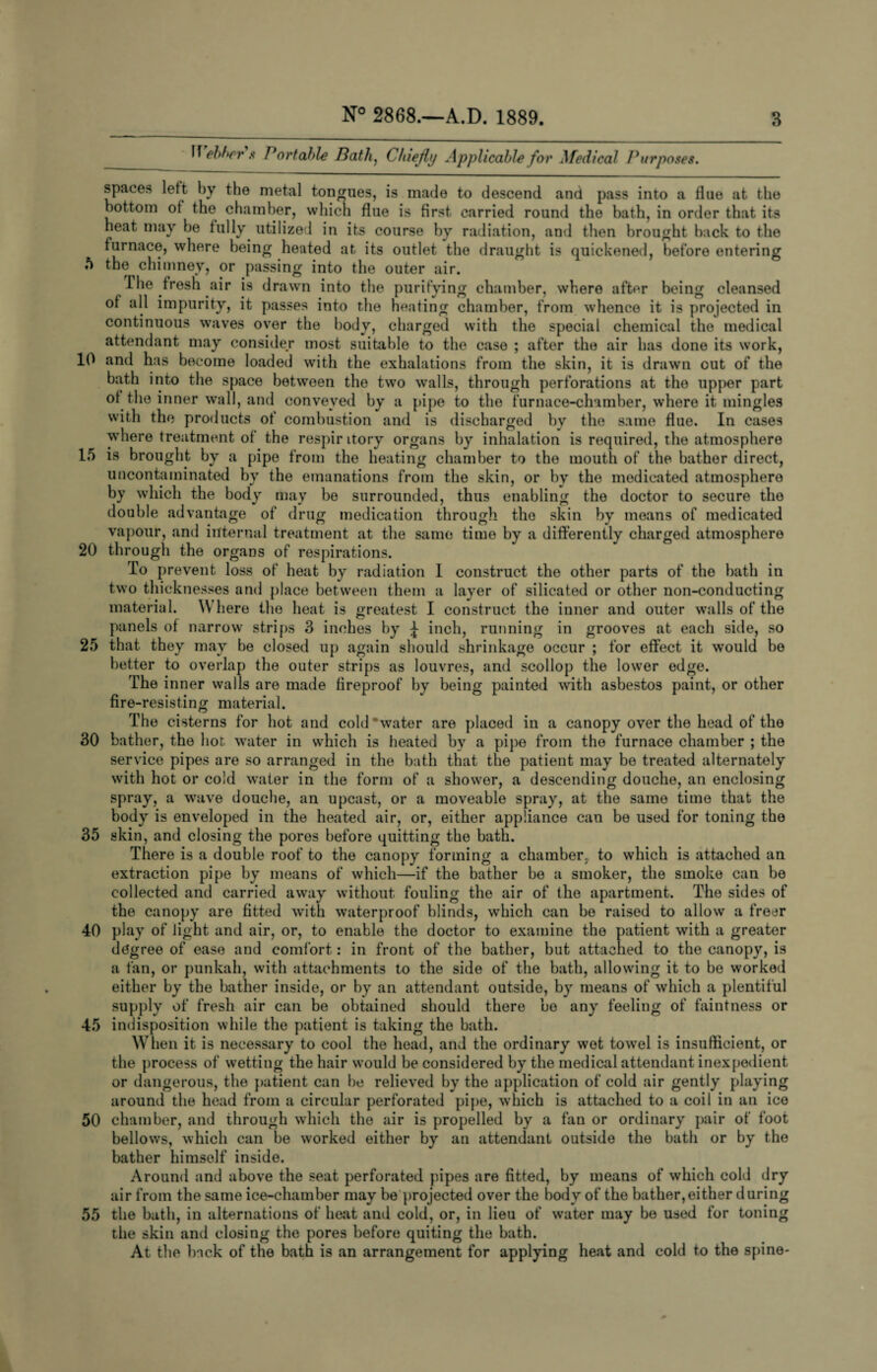 Webber’/ Portable Bath, Chiefly Applicable for Medical Purposes. spaces left by the metal tongues, is made to descend and pass into a flue at the bottom of the chamber, which flue is first, carried round the bath, in order that its heat may be fully utilized in its course by radiation, and then brought back to the furnace, where being heated at its outlet the draught is quickened, before entering 5 the chimney, or passing into the outer air. The fresh air is drawn into the purifying chamber, where after being cleansed of all impurity, it passes into the heating chamber, from whence it is projected in continuous waves over the body, charged with the special chemical the medical attendant may consider most suitable to the case ; after the air has done its work, 10 and has become loaded with the exhalations from the skin, it is drawn out of the bath into the space between the two walls, through perforations at the upper part of the inner wall, and conveyed by a pipe to the furnace-chamber, where it mingles with the products of combustion and is discharged by the same flue. In cases where treatment of the respir itory organs by inhalation is required, the atmosphere 15 is brought by a pipe from the heating chamber to the mouth of the bather direct, uncontaminated by the emanations from the skin, or by the medicated atmosphere by which the body may be surrounded, thus enabling the doctor to secure the double advantage of drug medication through the skin by means of medicated vapour, and internal treatment at the same time by a differently charged atmosphere 20 through the organs of respirations. To prevent loss of heat by radiation 1 construct the other parts of the bath in two thicknesses and place between them a layer of silicated or other non-conducting material. W here the heat is greatest I construct the inner and outer walls of the panels of narrow strips 3 inches by J inch, running in grooves at each side, so 25 that they may be closed up again should shrinkage occur ; for effect it would be better to overlap the outer strips as louvres, and scollop the lower edge. The inner walls are made fire-resisting material. The cisterns for hot and cold water are placed in a canopy over the head of the 30 bather, the hot. water in which is heated by a pipe from the furnace chamber ; the service pipes are so arranged in the bath that the patient may be treated alternately with hot or cold water in the form of a shower, a descending douche, an enclosing spray, a wave douche, an upcast, or a moveable spray, at the same time that the body is enveloped in the heated air, or, either appliance can be used for toning the 35 skin, and closing the pores before quitting the bath. There is a double roof to the canopy forming a chamber, to which is attached an extraction pipe by means of which—if the bather be a smoker, the smoke can be collected and carried away without fouling the air of the apartment. The sides of the canopy are fitted with waterproof blinds, which can bo raised to allow a freer 40 play of light and air, or, to enable the doctor to examine the patient with a greater degree of ease and comfort: in front of the bather, but attached to the canopy, is a fan, or punkah, with attachments to the side of the bath, allowing it to be worked either by the bather inside, or by an attendant outside, by means of which a plentiful supply of fresh air can be obtained should there bo any feeling of faintness or 45 indisposition while the patient is taking the bath. When it is necessary to cool the head, and the ordinary wet towel is insufficient, or the process of wetting the hair would he considered by the medical attendant inexpedient or dangerous, the patient can be relieved by the application of cold air gently playing around the head from a circular perforated pipe, which is attached to a coil in an ice 50 chamber, and through which the air is propelled by a fan or ordinary pair of foot bellows, which can be worked either by an attendant outside the bath or by the bather himself inside. Around and above the seat perforated pipes are fitted, by means of which cold dry air from the same ice-chamber may be projected over the body of the bather,either during 55 the bath, in alternations of heat and cold, or, in lieu of water may be used for toning the skin and closing the pores before quiting the bath. At the back of the bath is an arrangement for applying heat and cold to the spine- fireproof by being painted with asbestos paint, or other