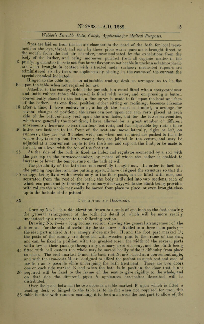 Webber's Portable Bath, Chiefly Applicable for Medical Pu rposes. F • # 10 5 20 25 30 Pipes are laid on from the hot air chamber to the head of the bath for local treat¬ ment to the eye, throat, and ear : by these pipes warm pure air is brought direct to the mouth from the hot air chamber, uncontaminated by the exhalations from the body of the bather, and being moreover purified from all organic matter in the purifying chamber there is not that burnt flavour so noticeable in uncleansed atmospheric air when brought in contact with a treated metal surface ; medicated vapours are administered also by the same appliances by placing in the course of the current the special chemical indicated. Hinged to the table top is an adjustable reading desk, so arranged as to lie flat upon the table when not required for use. Attached to the canopy, behind the punkah, is a vessel fitted with a spray-producer and india rubber tube ; this vessel is filled with water, and on pressing a button conveniently placed in the bath, a fine spray is made to fall upon the head and face of the bather. As one fixed position, either sitting or reclining, becomos irksome after a time, 1 have endeavoured, although the space is limited, to arrange for several changes of position : the arms can rest upon the arm rests placed at each side of the bath, or may rest upon the arm holes, but for the lower extremities, which are generally the most tired, I have allowed for a great number of different movements ; there are no less than four foot rests, and two adjustable leg rests ; these latter are fastened to the front of the seat, and move laterally, right or left, on runners ; they are but 3 inches wide, and when not required are pushed to the side where they take up but little room ; they are jointed in the centre, and may be adjusted at a convenient angle to flex the knee and support the limb, or be made to lie flat, on a level with the top of the foot rest. At the side of the bath is fixed an index and regulator connected by a rod with the gas tap in the furnace-chamber, by means of which the bather is enabled to increase or lower the temperature of the bath at will. The portability of the bath has been carefully thought out. In order to facilitate the putting together, and the putting apart, I have designed the structure so that the canopy, being fixed with dowels only to the four posts, can be lifted with ease, and separated from the rest of the bath ; the body is divided into two sections, each of which can pass readily through any ordinary doorway, while the plinth being provided with rollers the whole may easily be moved from {dace to place, or even brought close up to the bedside of the patient. 35 Description of Drawings. Drawing No. 1—is a side elevation drawn to a scale of one inch to the foot shewing the general arrangement of the bath, the detail of which will be more readily understood by a reference to the following section. Drawing No. 2—is a longitudinal section shewing the general arrangement of the 40 interior. For the sake of portability the structure is divided into three main parts ;— the seat part marked A, the canopy above marked H, and the foot part marked C ; the posts of the canopy are dowelled with wooden pins to the frame of the seat, and can be fixed in position with the greatest ease ; the width of the several parts will allow of their passage through any ordinary sized doorway, and the plinth being 45 fitted with ball castors the whole may be moved bodily without difficulty from place to place. The seat marked 0 and the back rest N, are placed at a convenient angle, and with the arm-rests M, are designed to afford the patient as much rest and ease of position as is possible while undergoing the bath treatment. There are two doors one on each side marked B, and when the bath is in position, the door that is not 50 required will be fixed to the frame of the seat to give rigidity to the whole, and on that side the different pipes & appliances hereinafter described will be distributed. Over the space between the two doors is a table marked F upon which is fitted a reading desk so hinged to the table as to lie flat when not required for use ; this 55 table is fitted with runners enabling it to be drawn over the foot part to allow of the