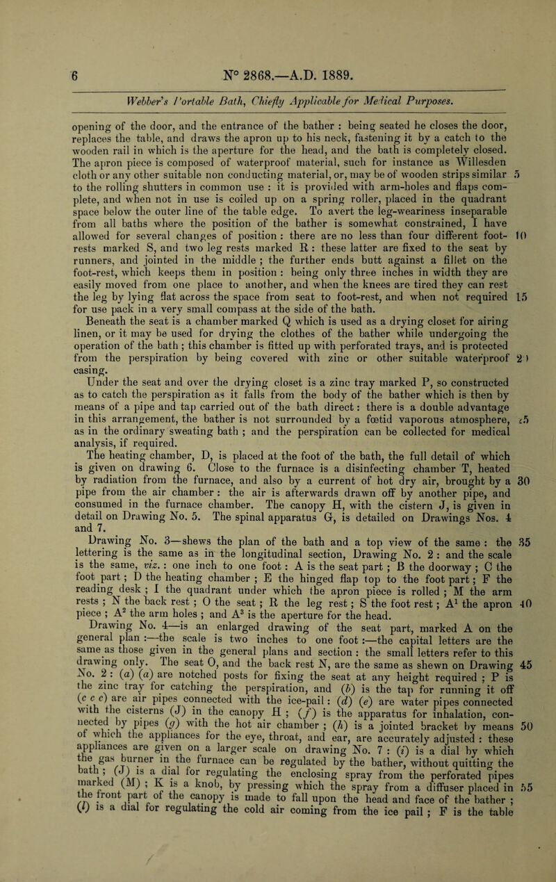 Webber s Portable Bath, Chiefly Applicable for Me lical Purposes. opening of tlie door, and the entrance of the bather : being seated he closes the door, replaces the table, and draws the apron up to his neck, fastening it by a catch to the wooden rail in which is the aperture for the head, and the bath is completely closed. The apron piece is composed of waterproof material, such for instance as Willesden cloth or any other suitable non conducting material, or, may be of wooden strips similar 5 to the rolling shutters in common use : it is provided with arm-holes and flaps com¬ plete, and when not in use is coiled up on a spring roller, placed in the quadrant space below the outer line of the table edge. To avert the leg-weariness inseparable from all baths where the position of the bather is somewhat constrained, I have allowed for several changes of position: there are no less than four different foot- 10 rests marked S, and two leg rests marked R: these latter are fixed to the seat by runners, and jointed in the middle ; the further ends butt against a fillet on the foot-rest, which keeps them in position : being only three inches in width they are easily moved from one place to another, and when the knees are tired they can rest the leg by lying Hat across the space from seat to foot-rest, and when not required 15 for use pack in a very small compass at the side of the bath. Beneath the seat is a chamber marked Q which is used as a drying closet for airing linen, or it may be used for drying the clothes of the bather while undergoing the operation of the bath ; this chamber is fitted up with perforated trays, and is protected from the perspiration by being covered with zinc or other suitable waterproof 2 ) casing. Under the seat and over the drying closet is a zinc tray marked P, so constructed as to catch the perspiration as it falls from the body of the bather which is then by means of a pipe and tap carried out of the bath direct: there is a double advantage in this arrangement, the bather is not surrounded by a foetid vaporous atmosphere, /5 as in the ordinary sweating bath ; and the perspiration can be collected for medical analysis, if required. The heating chamber, D, is placed at the foot of the bath, the full detail of which is given on drawing 6. Close to the furnace is a disinfecting chamber T, heated by radiation from the furnace, and also by a current of hot dry air, brought by a 30 pipe from the air chamber : the air is afterwards drawn off by another pipe, and consumed in the furnace chamber. The canopy H, with the cistern J, is given in detail on Drawing No. 5. The spinal apparatus G, is detailed on Drawings Nos. 4 and 7. Drawing No. 3—shews the plan of the bath and a top view of the same : the 35 lettering is the same as in the longitudinal section, Drawing No. 2 : and the scale is the same, viz. : one inch to one foot : A is the seat part ; B the doorway ; C the toot part; D the heating chamber; E the hinged flap top to the foot part; F the reading desk ; I the quadrant under which the apron piece is rolled ; M the arm rests ; N the back rest ; 0 the seat ; R the leg rest ; S the foot rest ; A1 the apron 40 piece ; A2 the arm holes ; and A3 is the aperture for the head. Drawing No. 4 is an enlarged drawing of the seat part, marked A on the general plan -the scale is two inches to one foot :—the capital letters are the same as those given in the general plans and section : the small letters refer to this drawing only. The seat 0, and the back rest N, are the same as shewn on Drawing 45 -So. 2: (a) (a) are notched posts for fixing the seat at any height required ; P is the zinc tray for catching the perspiration, and (P) is the tap for running it off (c c r) are air pipes connected with the ice-pail: (d) (e) are water pipes connected with the cisterns (J) in the canopy H ; (/) is the apparatus for inhalation, con¬ nected >y pipes (g) with the hot air chamber ; (7i) is a jointed bracket by means 50 o w noli the appliances for the eye, throat, and ear, are accurately adjusted : these appliances are given on a larger scale on drawing No. 7 : (j) is a dial by which , Sas,T^n.ner p1® furnace can be regulated by the bather, without quitting the a , ’ p *s a' . *or regulating the enclosing spray from the perforated pipes rr,C i ' 1 r \S a vnob’ by pressing which the spray from a diffuser placed in 55 the front part of the canopy is made to fall upon the head and face of the bather ; W 18 a dlal for regulating the cold air coming from the ice pail ; F is the table