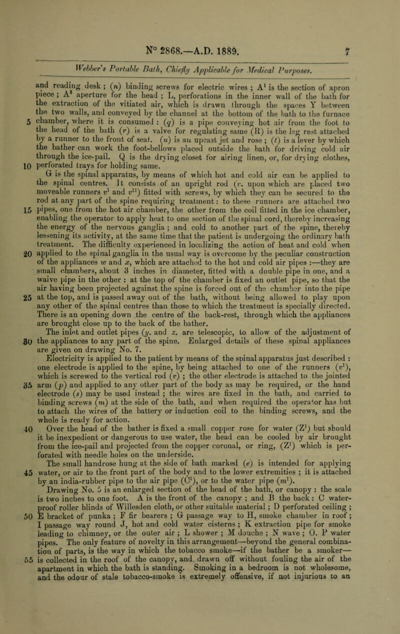 i Webbers Portable Path, Chiefly Applicable for .1 fedical Purposes. and reading desk ; (n) binding screws for electric wires ; A1 is the section of apron piece ; A3 aperture for the head ; L, perforations in the inner wall of the bath for the extraction of the vitiated air, which is drawn through the spaces Y between the two walls, and conveyed by the channel at the bottom of the bath to the furnace 5 chamber, where it is consumed : (<7) is a pipe conveying hot air from the foot to the head of the bath (r) is a valve for regulating same (R) is the leg rest attached by a runner to the front of seat, (u) is an upcast jet and rose ; (t) is a lever by which the bather can work the foot-bellows placed outside the bath for driving cold air through the ice-pail. Q is the drying closet for airing linen, or, for drying clothes, 10 perforated trays for holding same. G is the spinal apparatus, by means of which hot and cold air can be applied to the spinal centres. It consists of an upright rod (r. upon which are placed two moveable runners vl and vn) fitted with screws, by which they can be secured to the rod at any part of the spine requiring treatment: to these runners are attached two 15 pipes, one from the hot air chamber, the other from the coil fitted in the ice chamber, enabling the operator to apply heat to one section of the spinal cord, thereby increasing the energy of the nervous ganglia ; and cold to another part of the spine, thereby lessening its activity, at the same time that the patient is undergoing the ordinary bath treatment. The difficulty oxperienced in localizing the action of heat and cold when 20 applied to the spinal ganglia in the usual way is overcome by the peculiar construction of the appliances vo and x, which are attached to the hot and cold air pipes :—they are small chambers, about 3 inches in diameter, fitted with a double pipe in one, and a waive pipe in the other : at the top of the chamber is fixed an outlet pipe, so that the air having been projected against the spine is forced out of the chamber into the pipe 25 at the top, and is passed away out of the bath, without being allowed to play upon any other of the spinal centres than those to which the treatment is specially directed. There is an opening down the centre of the back-rest, through which the appliances are brought close up to the back of the bather. The inlet and outlet pipes (y. and z. are telescopic, to allow of the adjustment of 30 the appliances to any part of the spine. Enlarged details of these spinal appliances are given on drawing No. 7. Electricity is applied to the patient by means of the spinal apparatus just described : one electrode is applied to the spine, by being attached to one of the runners (r1), which is screwed to the vertical rod (v) ; the other electrode is attached to the jointed 35 arm (p) and applied to any other part of the body as may be required, or the hand electrode (s) may be used instead ; the wires are fixed in the bath, and carried to binding screws (m) at the side of the bath, and when required the operator has but to attach the wires of the battery or induction coil to the binding screws, and the whole is ready for action. 40 Over the head of the bather is fixed a small copper rose for water (Z1) but should it be inexpedient or dangerous to use water, the head can be cooled by air brought from the ice-pail and projected from the copper coronal, or ring, (Z1) which is per¬ forated with needle holes on the underside. The small handrose hung at the side of bath marked (e) is intended for applying 45 water, or air to the front part of the body and to the lower extremities ; it is attached by an india-rubber pipe to the air pipe (01), or to the water pipe (m1). Drawing No. 5 is an enlarged section of the head of the bath, or canopy : the scale is two inches to one foot. A is the front of the canopy ; and B the back : C water¬ proof roller blinds of Willesden cloth, or other suitable material ; D perforated ceiling ; 50 E bracket of punka ; F fir bearers ; G passage way to II, smoke chamber in roof; I passage way round J, hot and cold water cisterns ; K extraction pipe for smoke leading to chimney, or the outer air ; L shower ; M douche ; N wave ; O. P water pipes. The only feature of novelty in this arrangement—beyond the general combina¬ tion of parts, is the way in which the tobacco smoke—if the bather be a smoker— 55 is collected in the roof of the canopy, and drawn off without fouling the air of the apartment in which the bath is standing. Smoking in a bedroom is not wholesome, and the odour of stale tobacco-smoke is extremely offensive, if not injurious to an