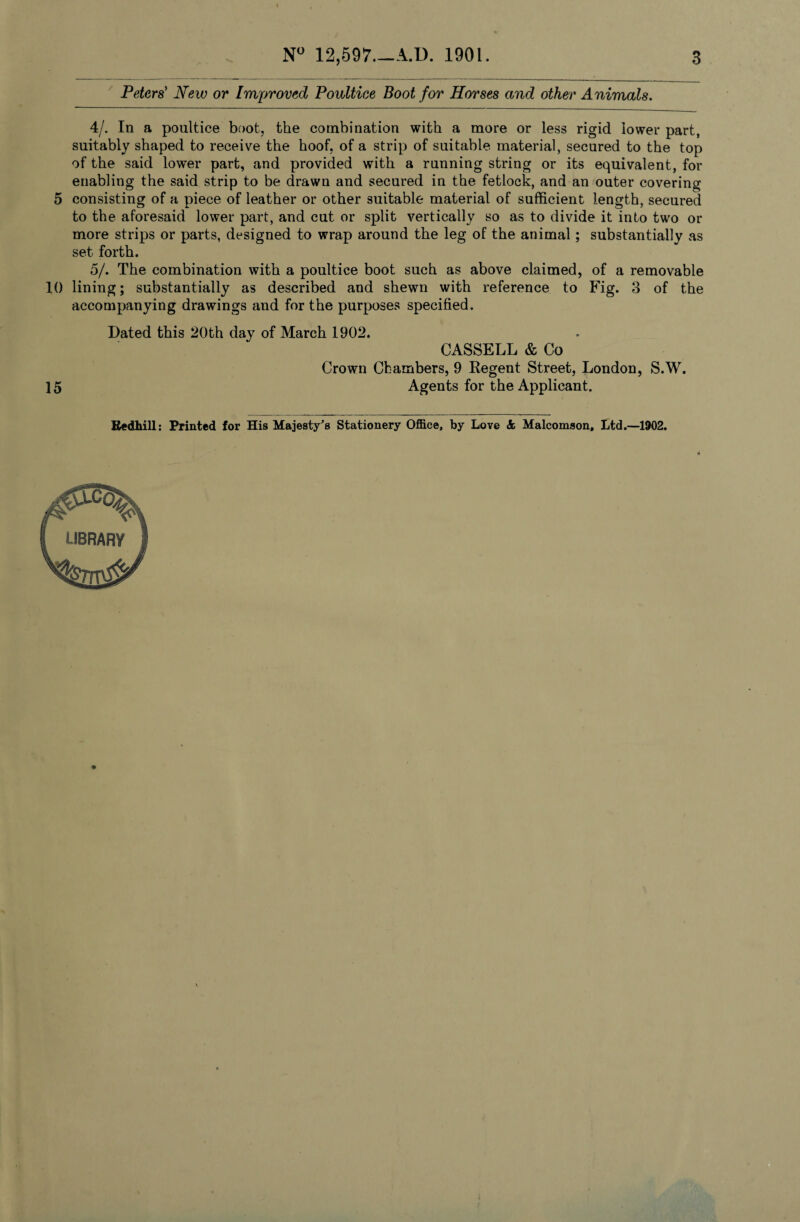 N° 12,597_A.U. 1901 3 Peters' New or Improved Poultice Boot for Horses and other Animals. 4/. In a poultice boot, the combination with a more or less rigid lower part, suitably shaped to receive the hoof, of a strip of suitable material, secured to the top of the said lower part, and provided with a running string or its equivalent, for enabling the said strip to be drawn and secured in the fetlock, and an outer covering 5 consisting of a piece of leather or other suitable material of sufficient length, secured to the aforesaid lower part, and cut or split vertically so as to divide it into two or more strips or parts, designed to wrap around the leg of the animal; substantially as set forth. 5/. The combination with a poultice boot such as above claimed, of a removable 10 lining; substantially as described and shewn with reference to Fig. 3 of the accompanying drawings and for the purposes specified. Dated this 20th day of March 1902. CASSELL & Co Crown Chambers, 9 Regent Street, London, S.W. 15 Agents for the Applicant. Redhill: Printed for His Majesty's Stationery Office, by Love & Malcomson, Ltd.—1902.