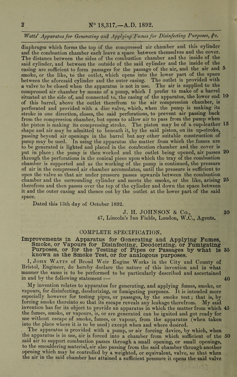 Watts9 Apparatus for Generating and Applying Fumes for Disinfecting Purposes, fc. diaphragm which forms the top of the compressed air chamber and this cylinder and the combustion chamber each leave a space between themselves and the cover. The distance between the sides of the combustion chamber and the inside of the said cylinder, and between the outside of the said cylinder and the inside of the casing are sufficient to form passages for the passage of the air, and the air and 5 smoke, or the like, to the outlet, which opens into the lower part of the space between the aforesaid cylinder and the outer casing. The outlet is provided with a valve to be closed when the apparatus is not in use. The air is supplied to the compressed air chamber by means of a pump, which I prefer to make of a barrel situated at the side of, and connected to, the casing of the apparatus, the lower end 10’ of this barrel, above the outlet therefrom to the air compression chamber, is perforated and provided with a disc valve, which, when the pump is making its stroke in one direction, closes, the said perforations, to prevent air passing back from the compression chamber, but opens to allow air to pass from the pump when the piston is making its compressing stroke. The piston may be of a cup-leather 15' shape and air may be admitted to beneath it, by the said piston, on its up-stroke, passing beyond air openings in the barrel but any other suitable construction of juimp may be used. In using the apparatus the matter from which the fumes are to be generated is lighted and placed in the combustion chamber and the cover is put in place ; the pump is then worked and the outlet being opened, air passes 20 through the perforations in the conical piece upon which the tray of the combustion chamber is supported and as the working of the pump is continued, the pressure of air in the compressed air chamber accumulates, until the pressure is sufficient to open the valve so that air under pressure passes upwards between the combustion chamber and the surrounding cylinder and meets the smoke, or the like, arising 25 therefrom and then passes over the top of the cylinder and down the space between it and the outer casing and thence out by the outlet at the lower part of the said space. Dated this 13th day of October 1892. J. H. JOHNSON & Co., 30 47, Lincoln’s Inn Fields, London, W\C., Agents, COMPLETE SPECIFICATION. Improvements in Apparatus for Generating* and Applying* Fumes, Smoke, or Vapours for Disinfecting, Deodorizing, or Fumigating Purposes, or for the Testing of Pipes or Passages by what is 35 known as the Smoke Test, or for analogous purposes. I, John Watts of Broad Weir Engine Works in the City and County of Bristol, Engineer, do hereby declare the nature of this invention and in what manner the same is to be performed to be particularly described and ascertained in and by the following statement :— 40 My invention relates to apparatus for generating, and applying fumes, smoke, or vapours, for disinfecting, deodorizing, or fumigating purposes. It is intended more especially however for testing pipes, or passages, by the smoke test; that is, by forcing smoke thereinto so that its escape reveals any leakage therefrom. My said invention has for its object to provide an apparatus in which the matter from which 45 the fumes, smoke, or vapours, is, or are generated can be ignited and got ready for use without escape of smoke, fumes, or vapour, from the apparatus (when taken into the place where it is to be used) except when and where desired. The apparatus is provided with a pump, or air forcing device, by which, when the apparatus is in use, air is forced into a chamber from which sufficient of the 50 said air to support combustion passes through a small opening, or small openings, to the smouldering material, air also passing from the said chamber through another opening which may be controlled by a weighted, or equivalent, valve, so that when the air in the said chamber has attained a sufficient pressure it opens the said valve