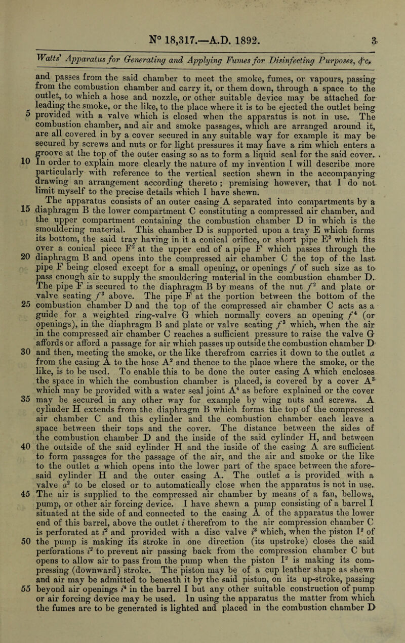 Watts Apparatus for Generating and Applying Fumes for Disinfecting Purposes, <fc. and passes from the said chamber to meet the smoke, fumes, or vapours, passing from the combustion chamber and carry it, or them down, through a space to the outlet, to which a hose and nozzle, or other suitable device may be attached for leading the smoke, or the like, to the place where it is to be ejected the outlet being 5 provided with a valve which is closed when the apparatus is not in use. The combustion chamber, and air and smoke passages, which are arranged around it, are all covered in by a cover secured in any suitable way for example it may be secured by screws and nuts or for light pressures it may have a rim which enters a groove at the top of the outer casing so as to form a liquid seal for the said cover... 10 In order to explain more clearly the nature of my invention I will describe more particularly with reference to the vertical section shewn in the accompanying drawing an arrangement according thereto ; premising however, that I do not limit myself to the precise details which I have shewn. The apparatus consists of an outer casing A separated into compartments by a 15 diaphragm B the lower compartment C constituting a compressed air chamber, and the upper compartment containing the combustion chamber D in which is the smouldering material. This chamber D is supported upon a tray E which forms its bottom, the said tray having in it a conical orifice, or short pipe E2 which fits oyer a conical piece F2 at the upper end of a pipe F which passes through the 20 diaphragm B and opens into the compressed air chamber C the top of the last pipe F being closed except for a small opening, or openings / of such size as to pass enough air to supply the smouldering material in the combustion chamber D. The pipe F is secured to the diaphragm B by means of the nut f2 and plate or valve seating f3 above. The pipe F at the portion between the bottom of the 25 combustion chamber D and the top of the compressed air chamber C acts as a guide for a weighted ring-valve G which normally covers an opening /4 (or openings), in the diaphragm B and plate or valve seating f3 which, when the air in the compressed air chamber C reaches a sufficient pressure to raise the valve G affords or afford a passage for air which passes up outside the combustion chamber D 30 and then, meeting the smoke, or the like therefrom carries it down to the outlet a from the casing A to the hose A2 and thence to the place where the smoke, or the like, is to be used. To enable this to be done the outer casing A which encloses the space in which the combustion chamber is placed, is covered by a cover A3 which may be provided with a water seal joint A4 as before explained or the cover 35 may be secured in any other way for example by wing nuts and screws. A cylinder H extends from the diaphragm B which forms the top of the compressed air chamber C and this cylinder and the combustion chamber each leave a space between their tops and the cover. The distance between the sides of the combustion chamber D and the inside of the said cylinder H, and between 40 the outside of the said cylinder H and the inside of the casing A are sufficient to form passages for the passage of the air, and the air and smoke or the like to the outlet a which opens into the lower part of the space between the afore¬ said cylinder H and the outer casing A. The outlet a is provided with a valve a2 to be closed or to automatically close when the apparatus is not in use. 45 The air is supplied to the compressed air chamber by means of a fan, bellows, pump, or other air forcing device. I have shewrn a pump consisting of a barrel I situated at the side of and connected to the casing A of the apparatus the lower end of this barrel, above the outlet i therefrom to the air compression chamber C is perforated at i2 and provided with a disc valve i3 which, when the piston I2 of 50 the pump is making its stroke in one direction (its upstroke) closes the said perforations i2 to prevent air passing back from the compression chamber C but opens to allow air to pass from the pump when the piston I2 is making its com¬ pressing (downward) stroke. The piston may be of a cup leather shape as shewn and air may be admitted to beneath it by the said piston, on its up-stroke, passing 55 beyond air openings 24 in the barrel I but any other suitable construction of pump or air forcing device may be used. In using the apparatus the matter from which the fumes are to be generated is lighted and placed in the combustion chamber D