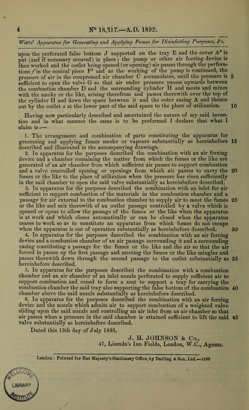 Watts' Apparatus for Generating and Applying Fumes for Disinfecting Purposes, <fc. upon the perforated false bottom J supported on the tray E and the cover A3 is put (and if necessary secured) in place; the pump or other air forcing device is then worked and the outlet being opened (or opening) air passes through the perfora¬ tions/in the conical piece F2 and as the working of the pump is continued, the pressure of air in the compressed air chamber C accumulates, until the pressure is 5 sufficient to open the valve G so that air under pressure passes upwards between the combustion chamber D and the surrounding cylinder H and meets and mixes with the smoke or the like, arising therefrom and passes therewith over the top of the cylinder H and down the space between it and the outer casing A and thence out by the outlet a at the lower part of the said space to the place of utilization. 10 Having now particularly described and ascertained the nature of my said inven¬ tion and in what manner the same is to be performed I declare that what I claim is :— 1. The arrangement and combination of parts constituting the apparatus for generating and applying fumes smoke or vapours substantially as hereinbefore 15 described and illustrated in the accompanying drawings. 2. In apparatus for the purposes described the combination with an air forcing device and a chamber containing the matter from which the fumes or the like are generated of an air chamber from which sufficient air passes to support combustion and a valve controlled opening or openings from which air passes to carry the 20 fumes or the like to the place of utilization when the pressure has risen sufficiently in the said chamber to open the said valve substantially as hereinbefore described. 3. In apparatus for the purposes described the combination with an inlet for air sufficient to support combustion of the materials in the combustion chamber and a passage for air external to the combustion chamber to supply air to meet the fumes 25 or the like and mix therewith of an outlet passage controlled by a valve which is opened or opens to allow the passage of the fumes or the like when the apparatus is at work and which closes automatically or can be closed when the apparatus ceases to work so as to constitute an apparatus from which fumes do not escape when the apparatus is out of operation substantially as hereinbefore described. 3l> 4. In apparatus for the purposes described the combination with an air forcing device and a combustion chamber of an air passage surrounding it and a surrounding casing constituting a passage for the fumes or the like and the air so that the air forced in passes up the first passage and meeting the fumes or the like mingles and passes therewith down through the second passage to the outlet substantially as 35 hereinbefore described. 5. In apparatus for the purposes described the combination with a combustion chamber and an air chamber of an inlet nozzle perforated to supply sufficient air to support combustion and coned to form a seat to support a tray for carrying the combustion chamber the said tray also supporting the false bottom of the combustion 40 chamber above the said nozzle substantially as hereinbefore described. 6. In apparatus for the purposes described the combination with an air forcing device and the nozzle which admits air to support combustion of a weighted valve sliding upon the said nozzle and controlling an air inlet from an air chamber so that air passes when a pressure in the said chamber is attained sufficient to lift the said 45 valve substantially as hereinbefore described. Dated this 13th day of July 1893. J. H. JOHNSON & Co., 47, Lincoln’s Inn Fields, London, W.C., Agents. London : Printed for Her Majesty’s Stationery Office,by Darling & Son, Ltd.—1893