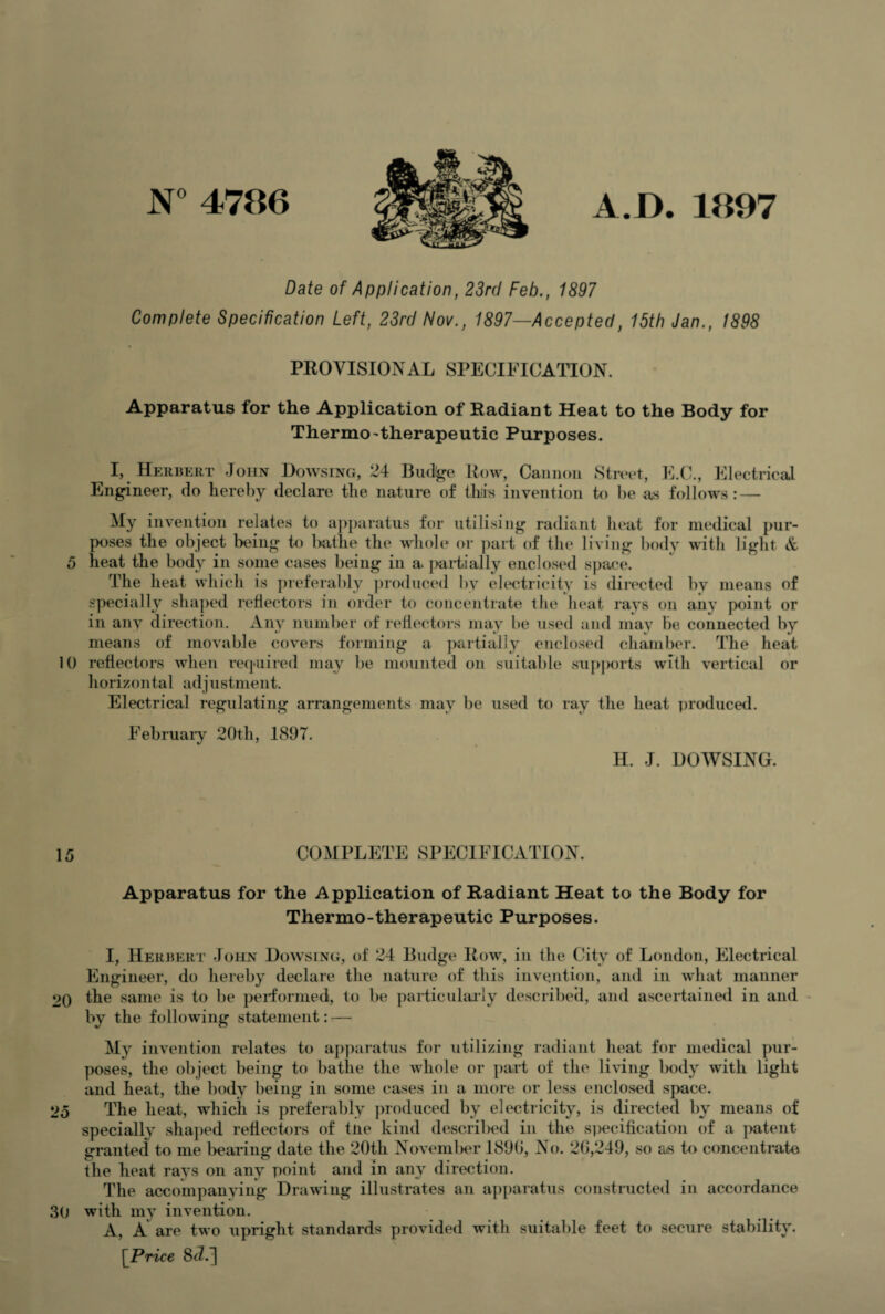 N° 4786 A.I). 1897 Date of Application, 23rd Feb., 1897 Complete Specification Left, 23rd Nov., 1897—Accepted, 15th Jan., 1898 PROVISIONAL SPECIFICATION. Apparatus for the Application of Radiant Heat to the Body for Thermo'therapeutic Purposes. I, Herbert John Dowsing, 24 Bu%e Row, Cannon Street, E.C., Electrical Engineer, do hereby declare the nature of this invention to be as follows: — My invention relates to apparatus for utilising radiant heat for medical pur¬ poses the object being to bathe the whole or part of the living body with light & 5 heat the body in some cases being in a. partially enclosed space. The heat which is preferably produced by electricity is directed bv means of specially shaped reflectors in order to concentrate the heat rays on any point or in any direction. Any number of reflectors may be used and may be connected by means of movable covers forming a partially enclosed chamber. The heat 10 reflectors when required may be mounted on suitable supjxnts with vertical or horizontal adjustment. Electrical regulating arrangements may be used to ray the heat produced. February 20th, 1897. H. J. DOWSING. 15 COMPLETE SPECIFICATION. Apparatus for the Application of Radiant Heat to the Body for Thermo-therapeutic Purposes. I, Herbert John Dowsing, of 24 Budge Row, in the City of London, Electrical Engineer, do hereby declare the nature of this invention, and in what manner 20 the same is to be performed, to be particularly described, and ascertained in and by the following statement: — My invention relates to apparatus for utilizing radiant heat for medical pur¬ poses, the object being to bathe the whole or part of the living body with light and heat, the body being in some cases in a more or less enclosed space. 25 The heat, which is preferably produced by electricity, is directed by means of specially shaped reflectors of tne kind described in the s)>ecification of a patent granted to me bearing date the 20th November 1890, No. 20,249, so as to concentrate the heat rays on any point and in any direction. The accompanying Drawing illustrates an apparatus constructed in accordance 30 with my invention. A, A are two upright standards provided with suitable feet to secure stability. [ Price 8>d.~\